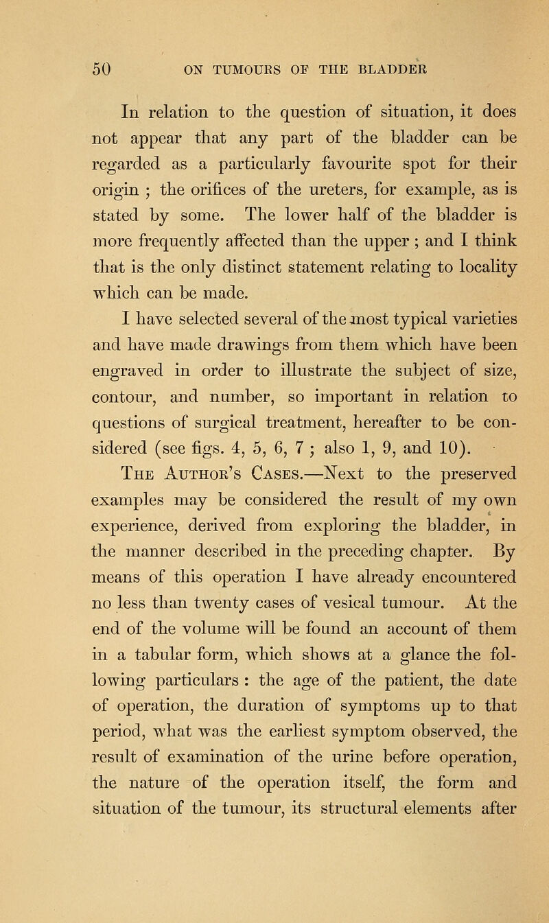 In relation to the question of situation, it does not appear that any part of the bladder can be regarded as a particularly favourite spot for their origin ; the orifices of the ureters, for example, as is stated by some. The lower half of the bladder is more frequently affected than the upper; and I think that is the only distinct statement relating to locality which can be made. I have selected several of the most typical varieties and have made drawings from them which have been engraved in order to illustrate the subject of size, contour, and number, so important in relation to questions of surgical treatment, hereafter to be con- sidered (see figs. 4, 5, 6, 7 ; also 1, 9, and 10). The Author's Cases.—Next to the preserved examples may be considered the result of my own experience, derived from exploring the bladder, in the manner described in the preceding chapter. By means of this operation I have already encountered no less than twenty cases of vesical tumour. At the end of the volume will be found an account of them in a tabular form, which shows at a glance the fol- lowing particulars : the age of the patient, the date of operation, the duration of symptoms up to that period, what was the earliest symptom observed, the result of examination of the urine before operation, the nature of the operation itself, the form and situation of the tumour, its structural elements after
