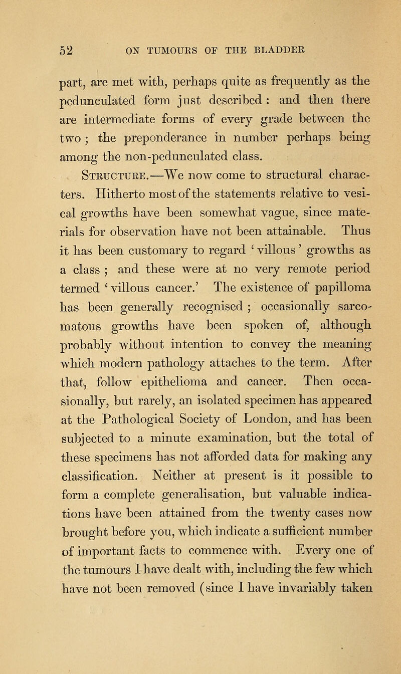 part, are met with, perhaps quite as frequently as the pedunculated form just described : and then there are intermediate forms of every grade between the two ; the preponderance in number perhaps being among the non-pedunculated class. Structure.—We now come to structural charac- ters. Hitherto most of the statements relative to vesi- cal growths have been somewhat vague, since mate- rials for observation have not been attainable. Thus it has been customary to regard ' villous' growths as a class ; and these were at no very remote period termed ' villous cancer.' The existence of papilloma has been generally recognised ; occasionally sarco- matous growths have been spoken of, although probably without intention to convey the meaning which modern pathology attaches to the term. After that, follow epithelioma and cancer. Then occa- sionally, but rarely, an isolated specimen has appeared at the Pathological Society of London, and has been subjected to a minute examination, but the total of these specimens has not afforded data for making any classification. Neither at present is it possible to form a complete generalisation, but valuable indica- tions have been attained from the twenty cases now brought before you, which indicate a sufficient number of important facts to commence with. Every one of the tumours I have dealt with, including the few which have not been removed (since I have invariably taken