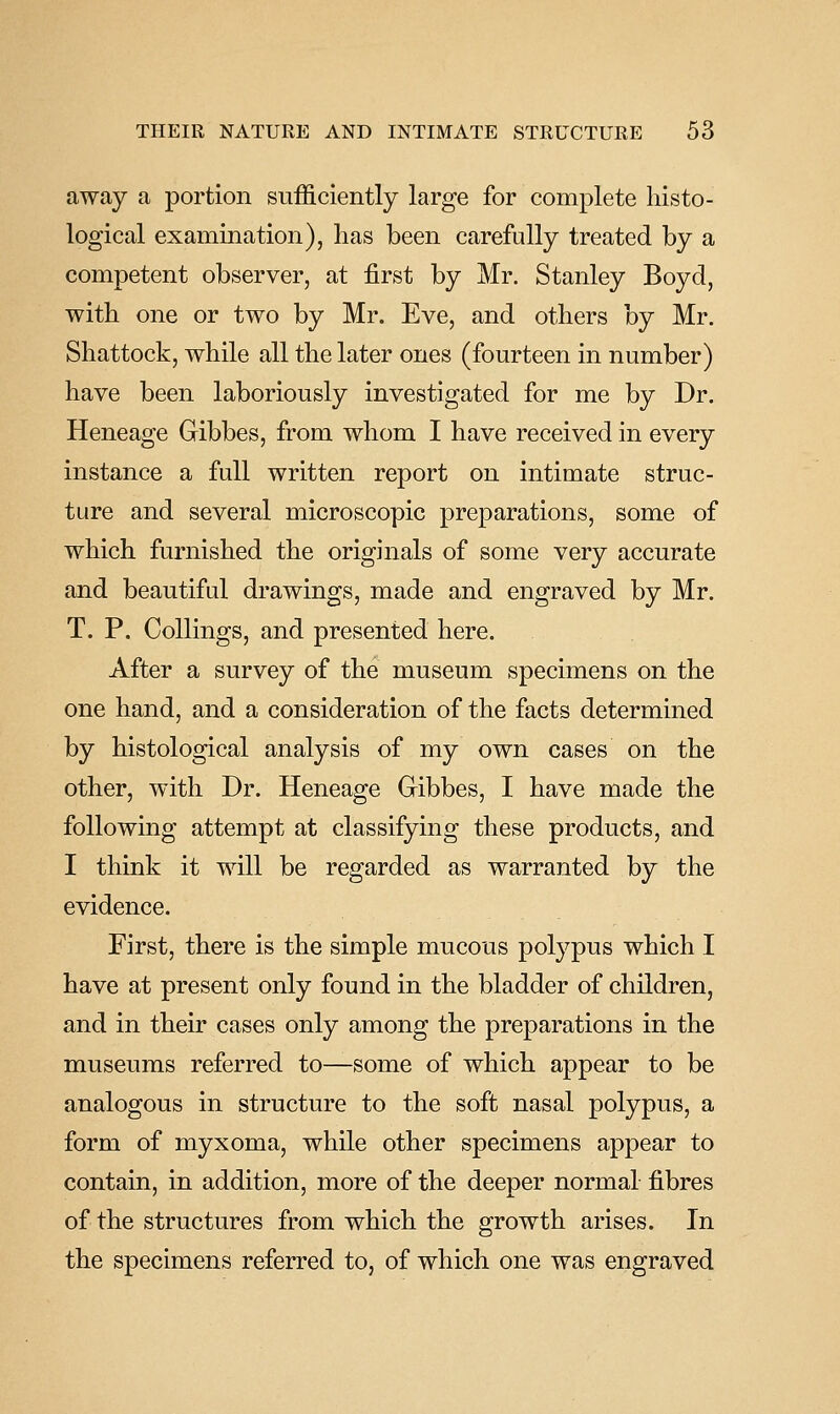 away a portion sufficiently large for complete histo- logical examination), has been carefully treated by a competent observer, at first by Mr. Stanley Boyd, with one or two by Mr. Eve, and others by Mr. Shattock, while all the later ones (fourteen in number) have been laboriously investigated for me by Dr. Heneage Gibbes, from whom I have received in every instance a full written report on intimate struc- ture and several microscopic preparations, some of which furnished the originals of some very accurate and beautiful drawings, made and engraved by Mr. T. P. CoUings, and presented here. After a survey of the museum specimens on the one hand, and a consideration of the facts determined by histological analysis of my own cases on the other, with Dr. Heneage Gibbes, I have made the following attempt at classifying these products, and I think it will be regarded as warranted by the evidence. First, there is the simple mucous polypus which I have at present only found in the bladder of children, and in their cases only among the preparations in the museums referred to—some of which appear to be analogous in structure to the soft nasal polypus, a form of myxoma, while other specimens appear to contain, in addition, more of the deeper normal fibres of the structures from which the growth arises. In the specimens referred to, of which one was engraved