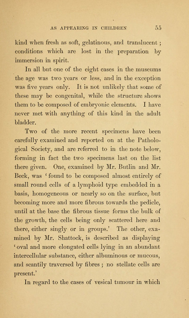 kind when fresh as soft, gelatinous, and translucent; conditions which are lost in the preparation by immersion in spirit. In all but one of the eight cases in the museums the age was two years or less, and in the exception was five years only. It is not unlikely that some of these may be congenital, while the structure shows them to be composed of embryonic elements. I have never met with anything of this kind in the adult bladder. Two of the more recent specimens have been carefully examined and reported on at the Patholo- gical Society, and are referred to m the note below, forming in fact the two specimens last on the list there given. One, examined by Mr. Butlin and Mr. Beck, was ' found to be composed almost entirely of small round cells of a lymphoid type embedded in a basis, homogeneous or nearly so on the surface, but becoming more and more fibrous towards the pedicle, until at the base the fibrous tissue forms the bulk of the growth, the cells being only scattered here and there, either singly or in groups.' The other, exa- mined by Mr. Shattock, is described as displaying ' oval and more elongated cells lying in an abundant intercellular substance, either albuminous or mucous, and scantily traversed by fibres ; no stellate cells are present.' In regard to the cases of vesical tumour in which