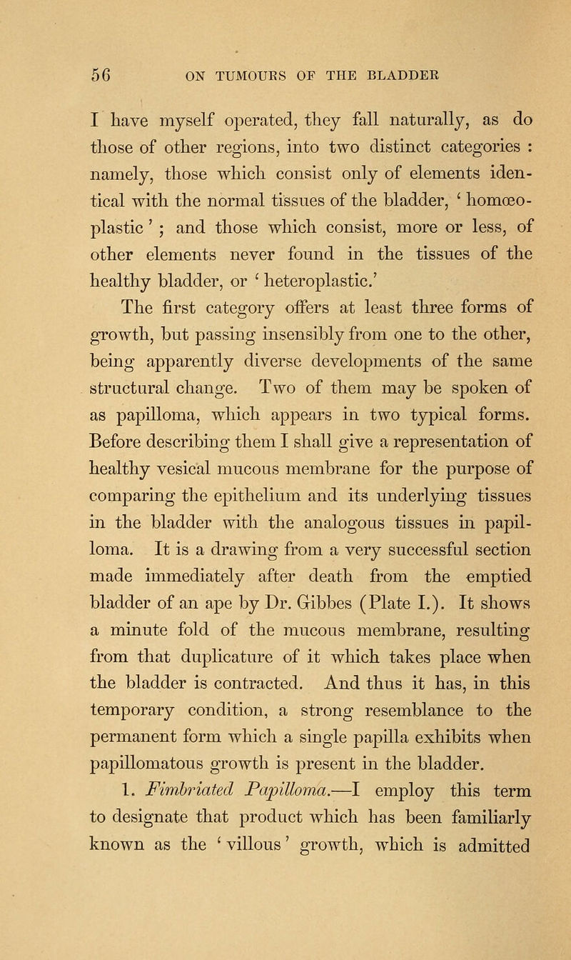 I have myself operated, tliey fall naturally, as do those of other regions, into two distinct categories : namely, those which consist only of elements iden- tical with the normal tissues of the bladder, ' homoeo- plastic' ; and those which consist, more or less, of other elements never found in the tissues of the healthy bladder, or ' heteroplastic' The first category offers at least three forms of growth, but passing insensibly from one to the other, being apparently diverse developments of the same structural change. Two of them may be spoken of as papilloma, which appears in two typical forms. Before describing them I shall give a representation of healthy vesical mucous membrane for the purpose of comparing the epithelium and its underlying tissues in the bladder with the analogous tissues in papil- loma. It is a drawing from a very successful section made immediately after death from the emptied bladder of an ape by Dr. Gibbes (Plate I.). It shows a minute fold of the mucous membrane, resulting from that duplicature of it which takes place when the bladder is contracted. And thus it has, in this temporary condition, a strong resemblance to the permanent form which a single papilla exhibits when papillomatous growth is present in the bladder. 1. Fimbriated Papilloma.—I employ this term to designate that product which has been familiarly known as the ' villous' growth, which is admitted