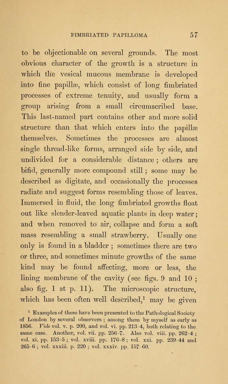 to be objectionable on several grounds. The most obvious character of the growth is a structure in which the vesical mucous membrane is developed into fine papillas, which consist of long fimbriated processes of extreme tenuity, and usually form a group arising from a small circumscribed base. This last-named part contains other and more solid structure than that which enters into the papillas themselves. Sometimes the processes are almost single thread-like forms, arranged side by side, and undivided for a considerable distance; others are bifid, generally more compound still; some may be described as digitate, and occasionally the processes radiate and suggest forms resembling those of leaves. Immersed in fluid, the long fimbriated growths float out like slender-leaved aquatic plants in deep water; and when removed to air, collapse and form a soft mass resembling a small strawberry. Usually one only is found in a bladder ; sometimes there are two or three, and sometimes minute growths of the same kind may be found affecting, more or less, the lining membrane of the cavity (see figs. 9 and 10 ; also fig. 1 at p. 11). The microscopic structure, which has been often well described,^ may be given ^ Examples of these have been presented to the Pathological Society of London by several observers ; among them by myself as early as 1856. Vide vol. v. p. 200, and vol. vi. pp. 213-4, both relating to the same case. Another, vol. vii. pp. 256-7. Also vol. viii. pp. 262-4 ; vol. xi. pp. 153-5 ; vol. xviii. pp. 176-8 ; vol. xxi. pp. 239-44 and 265-6 ; vol. xxxiii. p. 220 ; vol. xxxiv. pp. 157-60.
