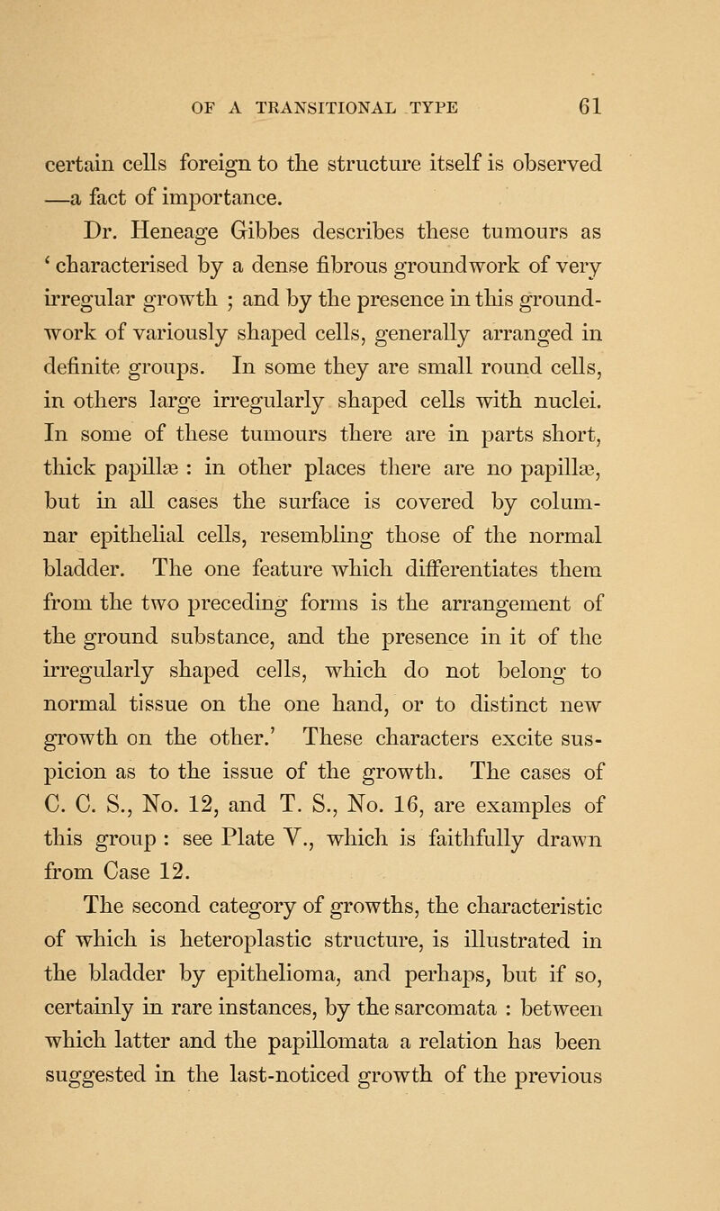certain cells foreign to the structure itself is observed —a fact of importance. Dr. Heneage Gibbes describes these tumours as ' characterised by a dense fibrous groundwork of very irregular growth ; and by the presence in this ground- work of variously shaped cells, generally arranged in definite groups. In some they are small round cells, in others large irregularly shaped cells with nuclei. In some of these tumours there are in parts short, thick papilla : in other places there are no papilla3, but in all cases the surface is covered by colum- nar epithelial cells, resembling those of the normal bladder. The one feature which differentiates them from the two preceding forms is the arrangement of the ground substance, and the presence in it of the irregularly shaped cells, which do not belong to normal tissue on the one hand, or to distinct new growth on the other.' These characters excite sus- picion as to the issue of the growth. The cases of C. C. S., No. 12, and T. S., No. 16, are examples of this group : see Plate Y., which is faithfully drawn from Case 12. The second category of growths, the characteristic of which is heteroplastic structure, is illustrated in the bladder by epithelioma, and perhaps, but if so, certainly in rare instances, by the sarcomata : between which latter and the papillomata a relation has been suggested in the last-noticed growth of the previous