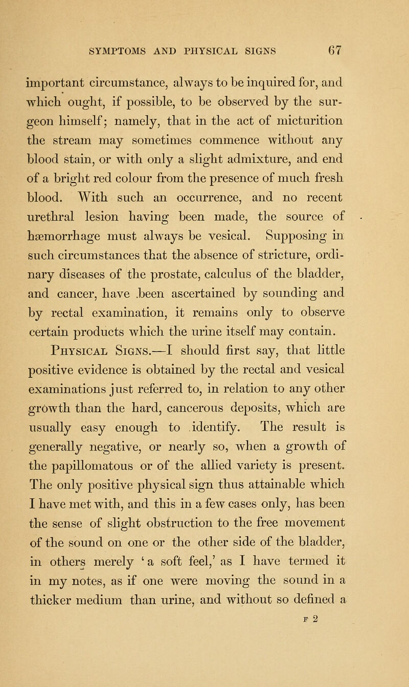 important circumstance, always to be inquired for, and which ought, if possible, to be observed by the sur- geon himself; namely, that in the act of micturition the stream may sometimes commence without any blood stain, or with only a slight admixture, and end of a bright red colour from the presence of much fresh blood. With such an occurrence, and no recent urethral lesion having been made, the source of hsemorrhage must always be vesical. Supposing in such circumstances that the absence of stricture, ordi- nary diseases of the prostate, calculus of the bladder, and cancer, have .been ascertained by sounding and by rectal examination, it remains only to observe certain products which the urine itself may contain. Physical Signs.—I should first say, that little positive evidence is obtained by the rectal and vesical examinations just referred to, in relation to any other growth than the hard, cancerous deposits, which are usually easy enough to identify. The result is generally negative, or nearly so, when a growth of the papillomatous or of the allied variety is present. The only positive physical sign thus attainable which I have met with, and this in a few cases only, has been the sense of slight obstruction to the free movement of the sound on one or the other side of the bladder, in others merely ' a soft feel,' as I have termed it in my notes, as if one were moving the sound in a thicker medium than urine, and without so defined a F 2