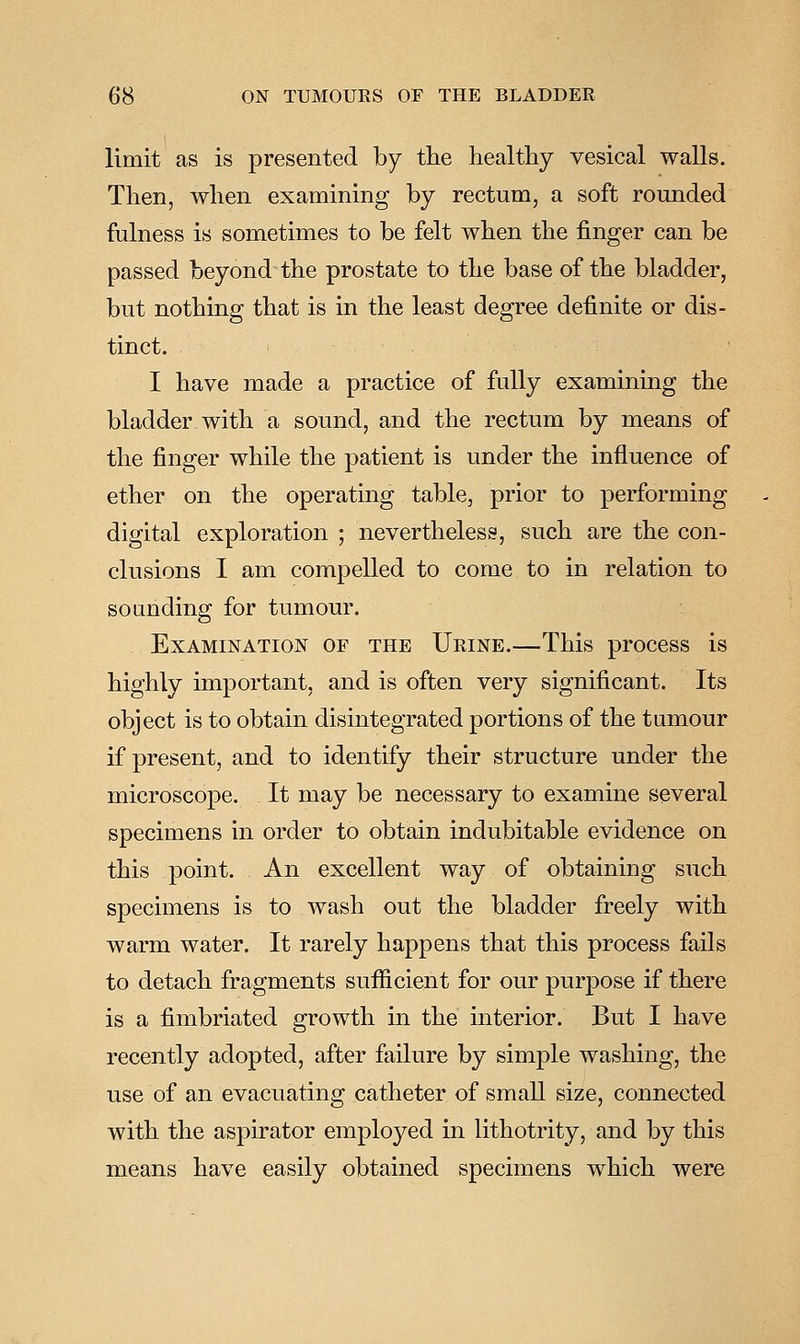 limit as is presented by the healthy vesical walls. Then, when examining by rectum, a soft rounded fulness is sometimes to be felt when the finger can be passed beyond the prostate to the base of the bladder, but nothing that is in the least degree definite or dis- tinct. I have made a practice of fully examining the bladder with a sound, and the rectum by means of the finger while the patient is under the influence of ether on the operating table, prior to performing digital exploration ; nevertheless, such are the con- clusions I am compelled to come to in relation to sounding for tumour. Examination of the Urine.—This process is highly important, and is often very significant. Its object is to obtain disintegrated portions of the tumour if present, and to identify their structure under the microscope. It may be necessary to examine several specimens in order to obtain indubitable evidence on this point. An excellent way of obtaining such specimens is to wash out the bladder freely with warm water. It rarely happens that this process fails to detach fragments sufiicient for our purpose if there is a fimbriated growth in the interior. But I have recently adopted, after failure by simple washing, the use of an evacuating catheter of small size, connected with the aspirator employed in lithotrity, and by this means have easily obtained specimens which were