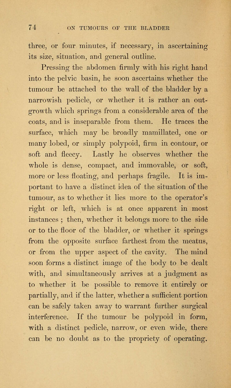 three, or four minuteSj if necessary, in ascertaining its size, situation, and general outline. Pressing the abdomen firmly with his right hand into the pelvic basin, he soon ascertains whether the tumour be attached to the wall of the bladder by a narrowish pedicle, or whether it is rather an out- growth which springs from a considerable area of the coats, and is inseparable from them. He traces the surface, which may be broadly mamillated, one or many lobed, or simply polypoid, firm in contour, or soft and fleecy. Lastly he observes whether the whole is dense, compact, and immovable, or soft, more or less floating, and perhaps fragile. It is im- portant to have a distinct idea of the situation of the tumour, as to whether it lies more to the operator's right or left, which is at once apparent in most instances ; then, whether it belongs more to the side or to the floor of the bladder, or whether it springs from the opposite surface farthest from the meatus, or from the upper aspect of the cavity. The mind soon forms a distinct image of the body to be dealt with, and simultaneously arrives at a judgment as to whether it be possible to remove it entirely or partially, and if the latter, whether a sufficient portion can be safely taken away to warrant further surgical interference. If the tumour be polypoid in form, with a distinct pedicle, narrow, or even wide, there can be no doubt as to the propriety of operating.
