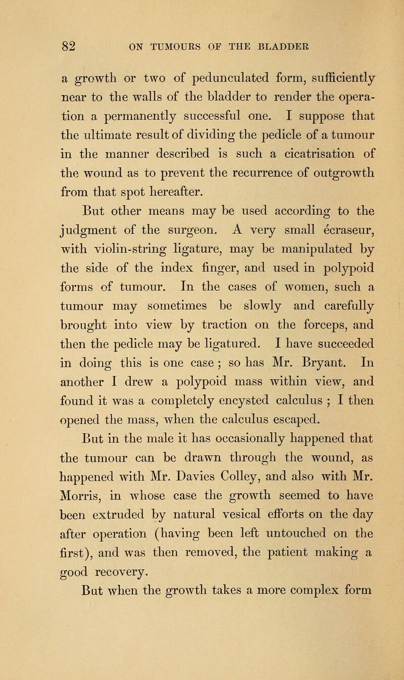 a growth or two of pedunculated form, sufficiently near to the walls of the bladder to render the opera- tion a permanently successful one. I suppose that the ultimate result of dividiiig the pedicle of a tumour in the manner described is such a cicatrisation of the wound as to prevent the recurrence of outgrowth from that spot hereafter. But other means may be used according to the judgment of the surgeon. A very small ecraseur, with violin-string ligature, may be manipulated by the side of the index finger, and used in polypoid forms of tumour. In the cases of women, such a tumour may sometimes be slowly and carefully brought into view by traction on the forceps, and then the pedicle may be ligatured. I have succeeded in doing this is one case ; so has Mr. Bryant. In another I drew a polypoid mass within view, and found it was a completely encysted calculus ; I then opened the mass, when the calculus escaped. But in the male it has occasionally happened that the tumour can be drawn through the wound, as happened with Mr. Davies Colley, and also with Mr. Morris, in whose case the growth seemed to have been extruded by natural vesical efforts on the day after operation (having been left untouched on the first), and was then removed, the patient making a good recovery. But when the growth takes a more complex form