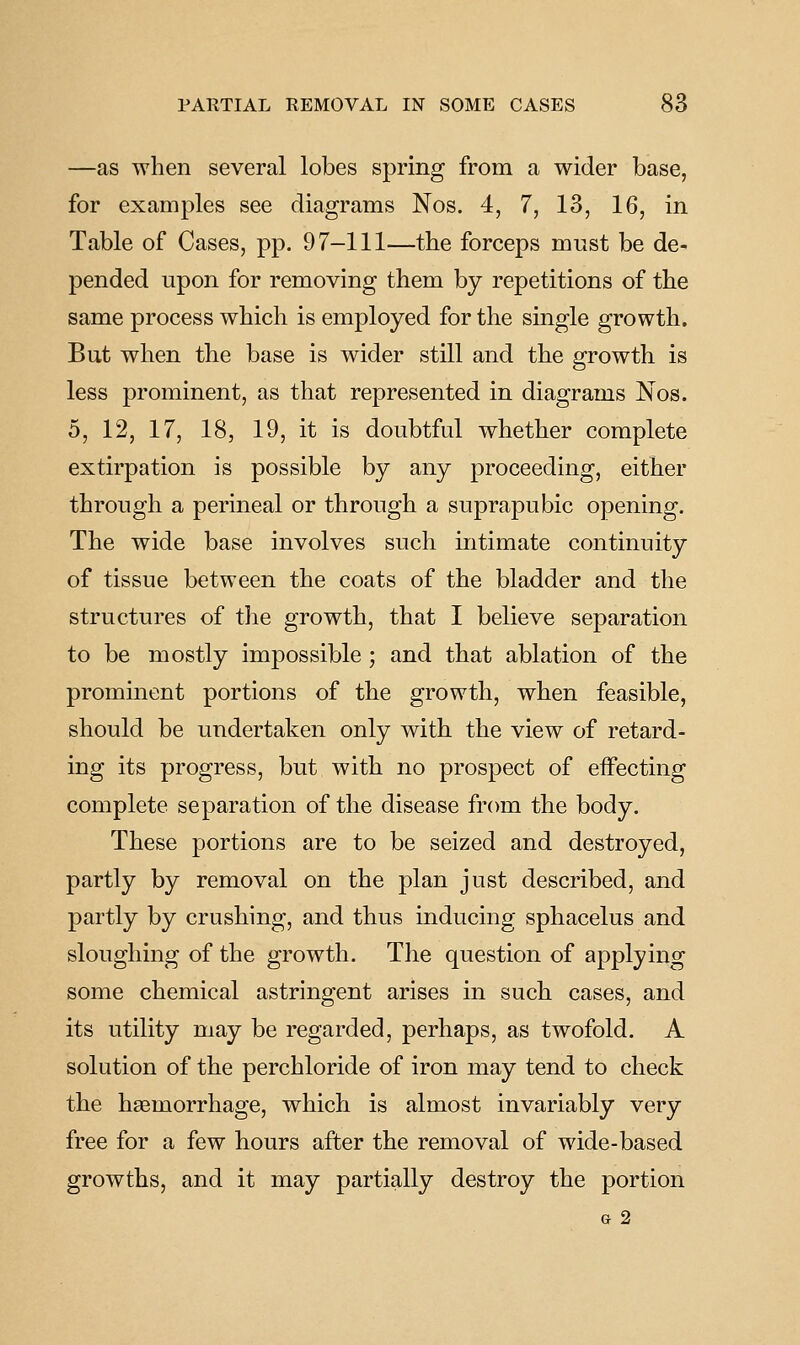 —as when several lobes spring from a wider base, for examples see diagrams Nos. 4, 7, 13, 16, in Table of Cases, pp. 97-111—the forceps must be de- pended upon for removing them by repetitions of the same process which is employed for the single growth. But when the base is wider still and the growth is less prominent, as that represented in diagrams Nos. 5, 12, 17, 18, 19, it is doubtful whether complete extirpation is possible by any proceeding, either through a perineal or through a suprapubic opening. The wide base involves such intimate continuity of tissue between the coats of the bladder and the structures of the growth, that I believe separation to be mostly impossible ; and that ablation of the promment portions of the growth, when feasible, should be undertaken only with the view of retard- ing its progress, but with no prospect of effecting complete separation of the disease from the body. These portions are to be seized and destroyed, partly by removal on the plan just described, and partly by crushing, and thus inducing sphacelus and sloughing of the growth. The question of applying some chemical astringent arises in such cases, and its utility may be regarded, perhaps, as twofold. A solution of the perchloride of iron may tend to check the haemorrhage, which is almost invariably very free for a few hours after the removal of wide-based growths, and it may partially destroy the portion G 2