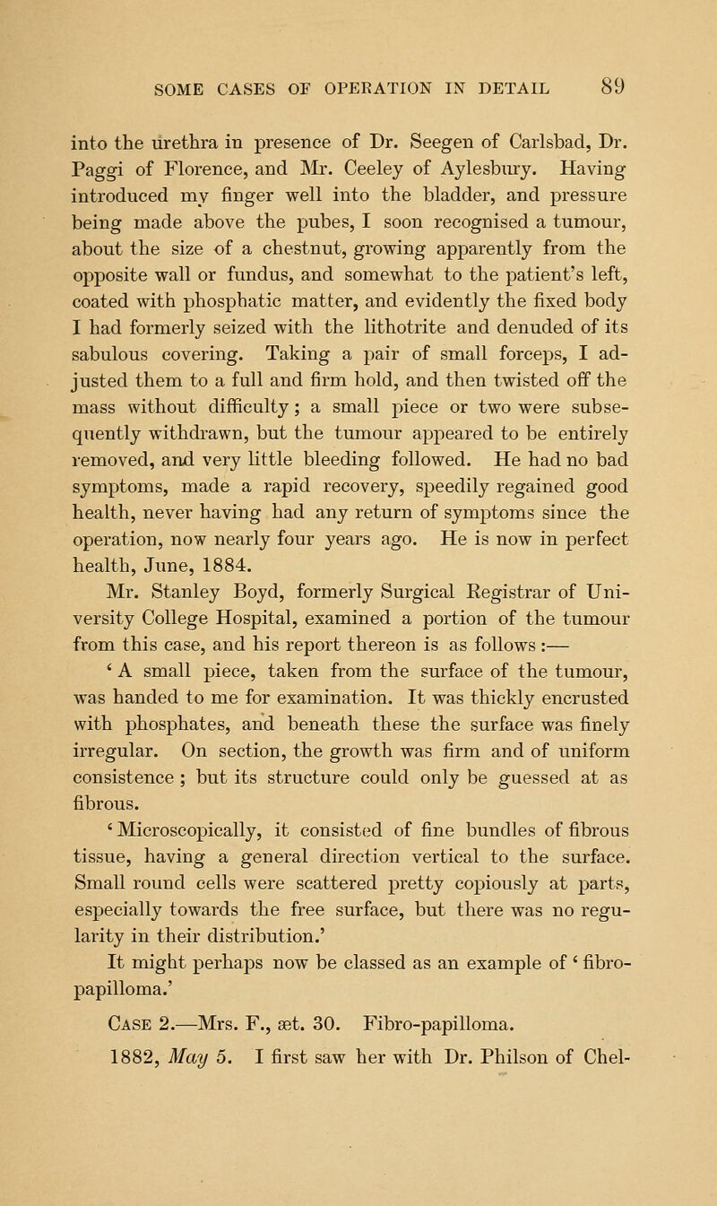 into the urethra in presence of Dr. Seegen of Carlsbad, Dr. Paggi of Florence, and Mr. Ceeley of Aylesbinry. Having introduced my finger well into the bladder, and pressure being made above the pubes, I soon recognised a tumour, about the size of a chestnut, growing apparently from the opposite wall or fundus, and somewhat to the patient's left, coated with phosphatic matter, and evidently the fixed body I had formerly seized with the lithotrite and denuded of its sabulous covering. Taking a pair of small forceps, I ad- justed them to a full and firm hold, and then twisted off the mass without difficulty; a small piece or two were subse- quently withdrawn, but the tumour appeared to be entirely removed, and very Kttle bleeding followed. He had no bad symptoms, made a rapid recovery, speedily regained good health, never having had any return of symptoms since the operation, now nearly four years ago. He is now in perfect health, June, 1884. Mr. Stanley Boyd, formerly Surgical Registrar of Uni- versity College Hospital, examined a portion of the tumour from this case, and his report thereon is as follows :— ' A small piece, taken from the surface of the tumour, was handed to me for examination. It was thickly encrusted with phosphates, and beneath these the surface was finely irregular. On section, the growth was firm and of uniform consistence ; but its structure could only be guessed at as fibrous. ' Microscopically, it consisted of fine bundles of fibrous tissue, having a general direction vertical to the surface. Small round cells were scattered pretty copiously at parts, especially towards the free surface, but there was no regu- larity in their distribution.' It might perhaps now be classed as an example of ' fibro- papilloma.' Case 2.—Mrs. F., aet. 30. Fibro-papilloma. 1882, May 5. I first saw her with Dr. Philson of Chel-