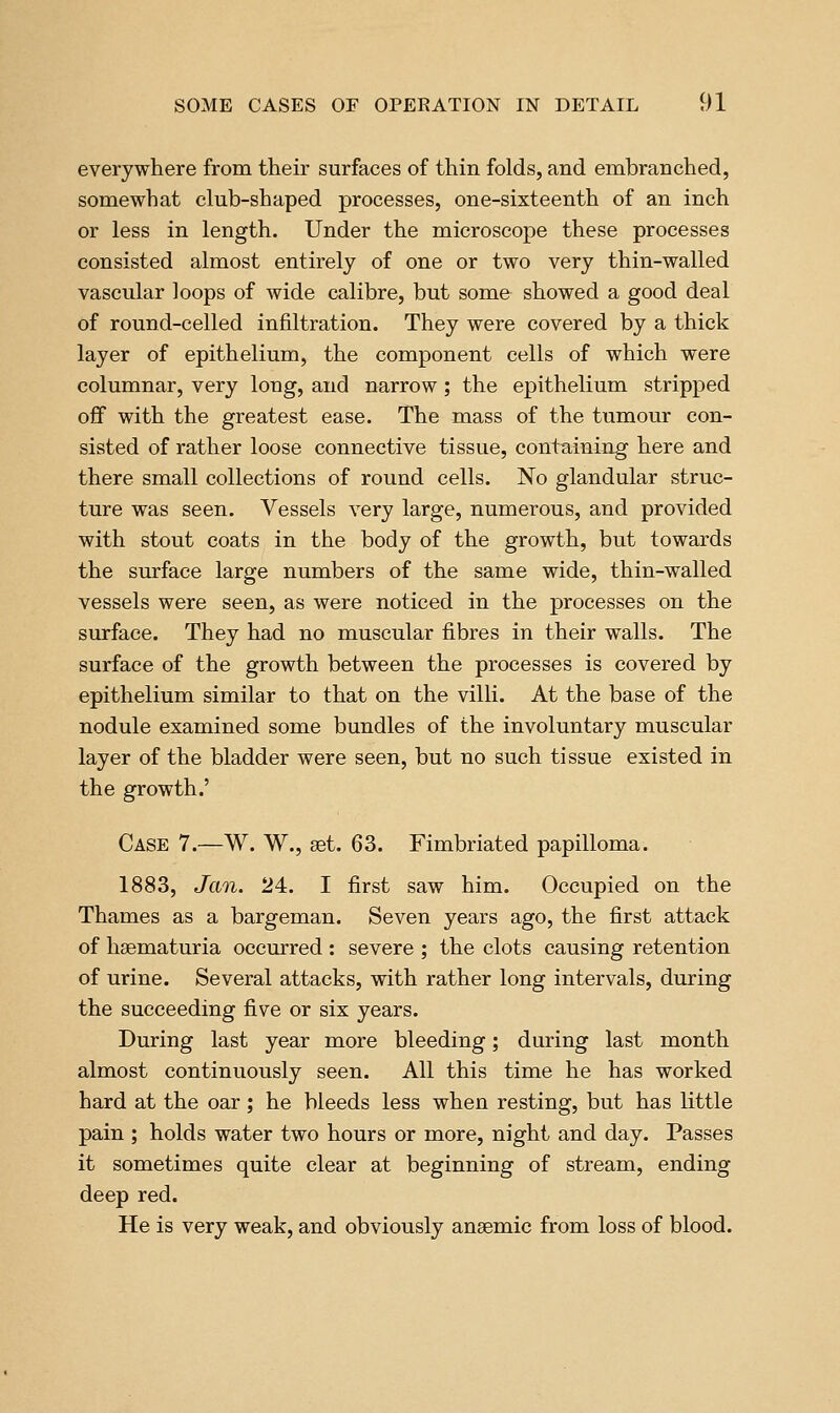 everywhere from their surfaces of thin folds, and embranched, somewhat club-shaped processes, one-sixteenth of an inch or less in length. Under the microscope these processes consisted almost entirely of one or two very thin-walled vascular loops of wide calibre, but some showed a good deal of round-celled infiltration. They were covered by a thick layer of epithelium, the component cells of which were columnar, very long, and narrow ; the epithelium stripped off with the greatest ease. The mass of the tumour con- sisted of rather loose connective tissue, containing here and there small collections of round cells. No glandular struc- ture was seen. Vessels very large, numerous, and provided with stout coats in the body of the growth, but towards the surface large numbers of the same wide, thin-walled vessels were seen, as were noticed in the processes on the surface. They had no muscular fibres in their walls. The surface of the growth between the processes is covered by epithelium similar to that on the villi. At the base of the nodule examined some bundles of the involuntary muscular layer of the bladder were seen, but no such tissue existed in the growth.' Case 7.—W. W., set. 63. Fimbriated papilloma. 1883, Jan. 24. I first saw him. Occupied on the Thames as a bargeman. Seven years ago, the first attack of hsematuria occurred : severe ; the clots causing retention of urine. Several attacks, with rather long intervals, during the succeeding five or six years. During last year more bleeding; during last month almost continuously seen. All this time he has worked hard at the oar; he bleeds less when resting, but has little pain ; holds water two hours or more, night and day. Passes it sometimes quite clear at beginning of stream, ending deep red. He is very weak, and obviously anaemic from loss of blood.