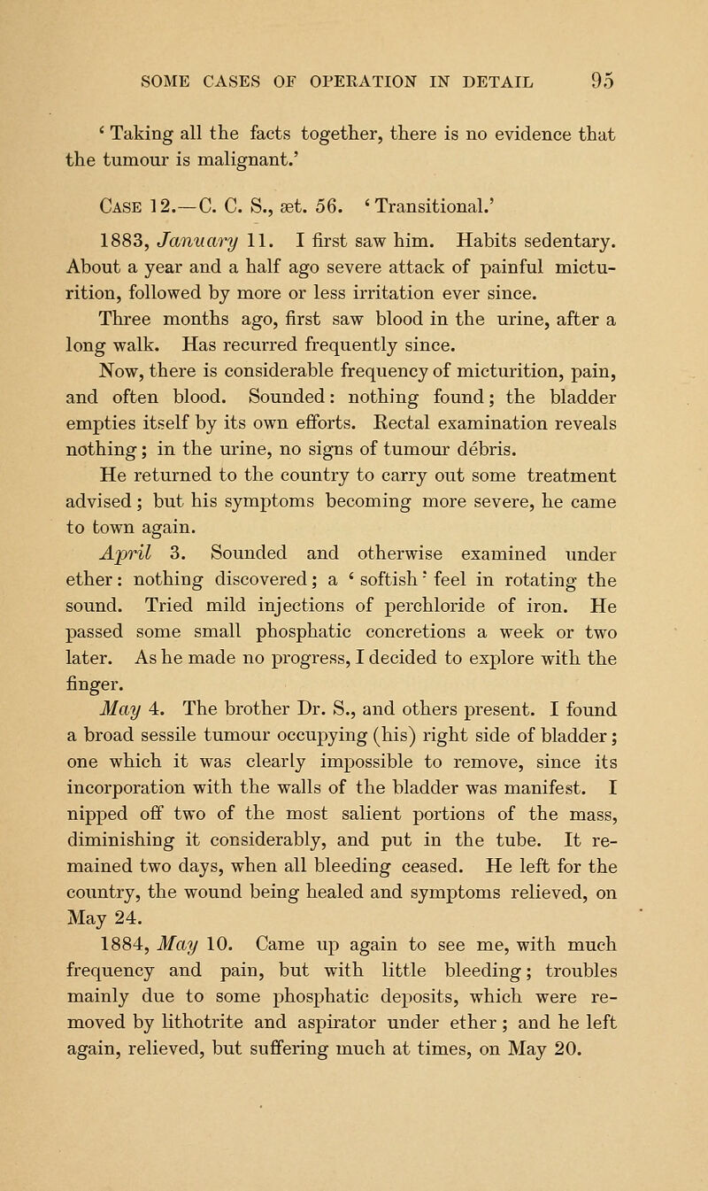 ' Taking all the facts together, there is no evidence that the tumour is malignant.' Case 12.—C. C. S., ^t. 5Q. 'Transitional.' 1883, January 11. I first saw him. Habits sedentary. About a year and a half ago severe attack of painful mictu- rition, followed by more or less irritation ever since. Three months ago, first saw blood in the urine, after a long walk. Has recurred frequently since. Now, there is considerable frequency of micturition, pain, and often blood. Sounded: nothing found; the bladder empties itself by its own efforts. Kectal examination reveals nothing; in the urine, no signs of tumour debris. He returned to the country to carry out some treatment advised; but his symptoms becoming more severe, he came to town again. April 3. Sounded and otherwise examined under ether: nothing discovered; a ' softish' feel in rotating the sound. Tried mild injections of perchloride of iron. He passed some small phosphatic concretions a week or two later. As he made no progress, I decided to explore with the finger. May 4. The brother Dr. S., and others present. I found a broad sessile tumour occupying (his) right side of bladder; one which it was clearly impossible to remove, since its incorporation with the walls of the bladder was manifest. I nipped off two of the most salient portions of the mass, diminishing it considerably, and put in the tube. It re- mained two days, when all bleeding ceased. He left for the country, the wound being healed and symptoms relieved, on May 24. 1884, May 10. Came up again to see me, with much frequency and pain, but with little bleeding; troubles mainly due to some phosphatic deposits, which were re- moved by lithotrite and aspirator under ether; and he left again, relieved, but suffering much at times, on May 20.