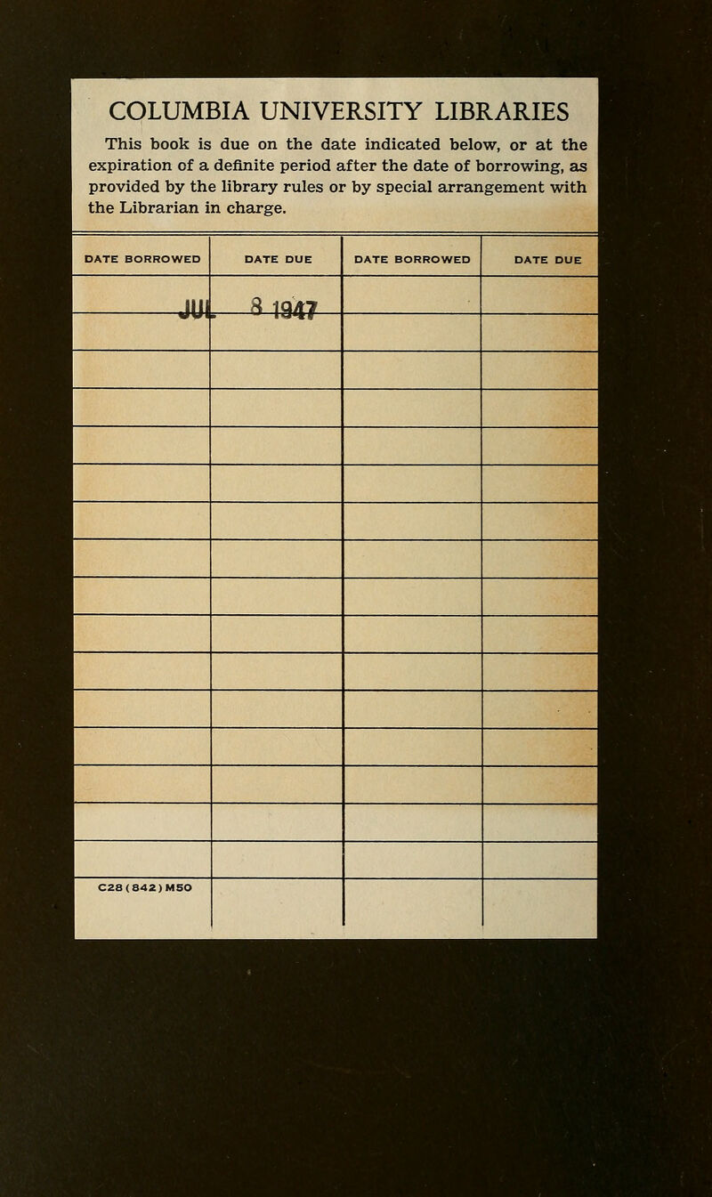COLUMBIA UNIVERSITY LIBRARIES This book is due on the date indicated below, or at the expiration of a definite period after the date of borrowing, as provided by the library rules or by special arrangement with the Librarian in charge. DATE BORROWED DATE DUE DATE BORROWED DATE DUE JUI ^ 19A7 C28(842)MSO