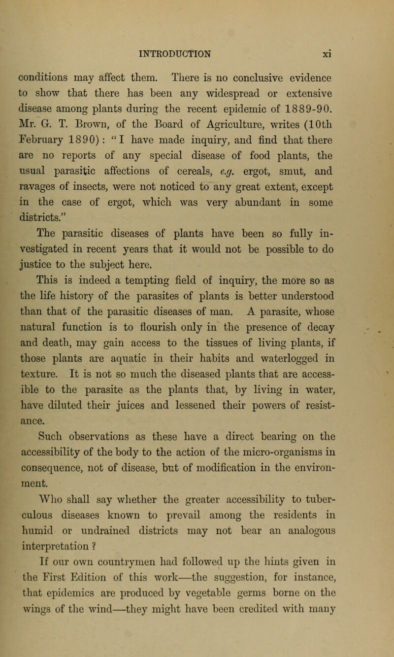 conditions may affect them. There is no conclusive evidence to show that there has been any widespread or extensive disease among plants during the recent epidemic of 1889-90. Mr. 6. T. Brown, of the Board of Agriculture, writes (10th February 1890): I have made inquiry, and find that there are no reports of any special disease of food plants, the usual parasitic affections of cereals, e.g. ergot, smut, and ravages of insects, were not noticed to any great extent, except in the case of ergot, which was very abundant in some districts. The parasitic diseases of plants have been so fully in- vestigated in recent years that it would not be possible to do justice to the subject here. This is indeed a tempting field of inquiry, the more so as the life history of the parasites of plants is better understood than that of the parasitic diseases of man. A parasite, whose natural function is to flourish only in the presence of decay and death, may gain access to the tissues of living plants, if those plants are aquatic in their habits and waterlogged in texture. It is not so much the diseased plants that are access- ible to the parasite as the plants that, by living in water, have diluted their juices and lessened their powers of resist- ance. Such observations as these have a direct bearing on the accessibility of the body to the action of the micro-organisms in consequence, not of disease, but of modification in the environ- ment. Who shall say whether the greater accessibility to tuber- culous diseases known to prevail among the residents in humid or undrained districts may not bear an analogous interpretation ? If our own countrymen had followed up the hints given in the First Edition of this work—the suggestion, for instance, that epidemics are produced by vegetable germs borne on the wings of the wind—they might have been credited with many