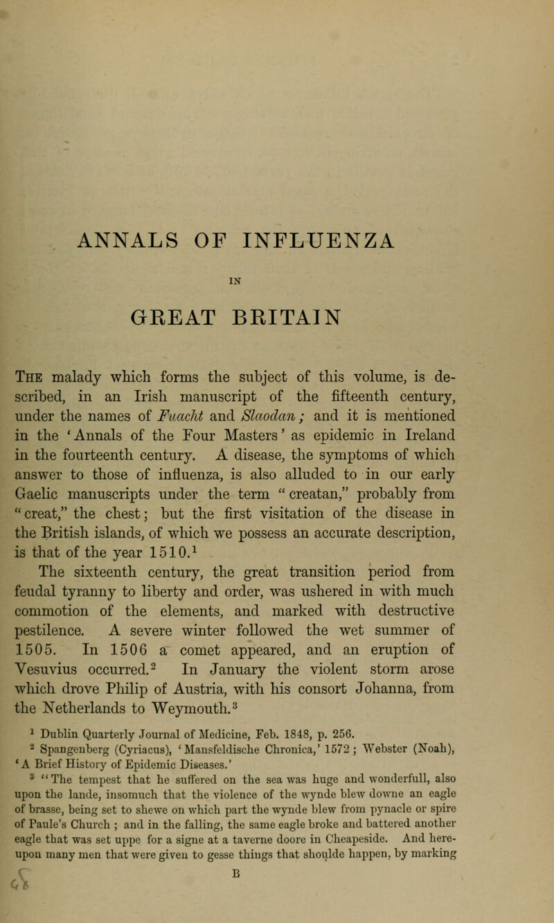 ANNALS OF INFLUENZA GREAT BRITAIN The malady which forms the subject of this volume, is de- scribed, in an Irish manuscript of the fifteenth century, under the names of FuacM and Slaodan; and it is mentioned in the ' Annals of the Four Masters' as epidemic in Ireland in the fourteenth century. A disease, the symptoms of which answer to those of influenza, is also alluded to in our early Gaelic manuscripts under the term  creatan, probably from creat, the chest; but the first visitation of the disease in the British islands, of which we possess an accurate description, is that of the year 1510.^ The sixteenth century, the great transition period from feudal tyranny to liberty and order, was ushered in with much commotion of the elements, and marked with destructive pestilence. A severe winter followed the wet summer of 1505. In 1506 a comet appeared, and an eruption of Vesuvius occurred. 2 In January the violent storm arose which drove PhUip of Austria, with his consort Johanna, from the Netherlands to Weymouth. ^ 1 Dublin Quarterly Journal of Medicine, Feb. 1848, p. 256. 2 Spangenberg (Cyriacus), 'Mansfeldische Chronica,' 1572; Webster (Noah), ' A Brief History of Epidemic Diseases.' 3 The tempest that he suffered on the sea was huge and wonderful!, also upon the lande, insomuch that the violence of the wynde blew downe an eagle of brasse, being set to shewc on which part the wynde blew from pynacle or spire of Paule's Church ; and in the falling, the same eagle broke and battered another eagle that was set uppe for a signe at a taverne doore in Cheapeside. And here- upon many men that were given to gesse things that shoiilde happen, by marking s ^