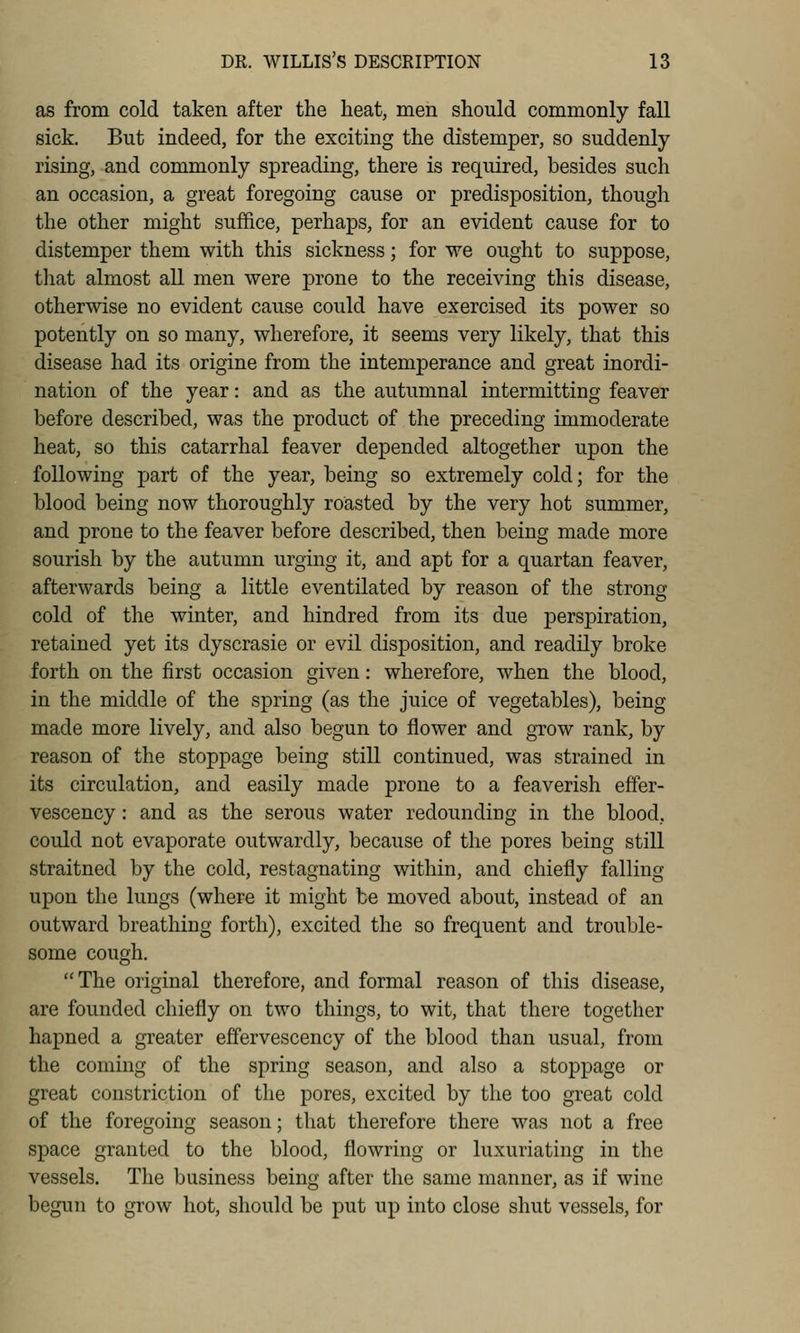 as from cold taken after the heat, men should commonly fall sick. But indeed, for the exciting the distemper, so suddenly rising, and commonly spreading, there is required, besides such an occasion, a great foregoing cause or predisposition, though the other might suffice, perhaps, for an evident cause for to distemper them with this sickness; for we ought to suppose, that almost all men were prone to the receiving this disease, otherwise no evident cause could have exercised its power so potently on so many, wherefore, it seems very likely, that this disease had its origine from the intemperance and great inordi- nation of the year: and as the autumnal intermitting feaver before described, was the product of the preceding immoderate heat, so this catarrhal feaver depended altogether upon the following jjart of the year, being so extremely cold; for the blood being now thoroughly roasted by the very hot summer, and prone to the feaver before described, then being made more sourish by the autumn urging it, and apt for a quartan feaver, afterwards being a little eventilated by reason of the strong cold of the winter, and hindred from its due perspiration, retained yet its dyscrasie or evil disposition, and readily broke forth on the first occasion given: wherefore, when the blood, in the middle of the spring (as the juice of vegetables), being made more lively, and also begun to flower and grow rank, by reason of the stoppage being still continued, was strained in its circulation, and easily made prone to a feaverish effer- vescency : and as the serous water redoundiug in the blood, could not evaporate outwardly, because of the pores being still straitned by the cold, restagnating within, and chiefly falling upon the lungs (where it might be moved about, instead of an outward breathing forth), excited the so frequent and trouble- some cough. The original therefore, and formal reason of this disease, are founded chiefly on two things, to wit, that there together hapned a greater effervescency of the blood than usual, from the coming of the spring season, and also a stoppage or great constriction of the pores, excited by tlie too great cold of the foregoing season; that therefore there was not a free space granted to the blood, flowring or luxuriating in the vessels. The business being after the same manner, as if wine begun to grow hot, should be put up into close shut vessels, for