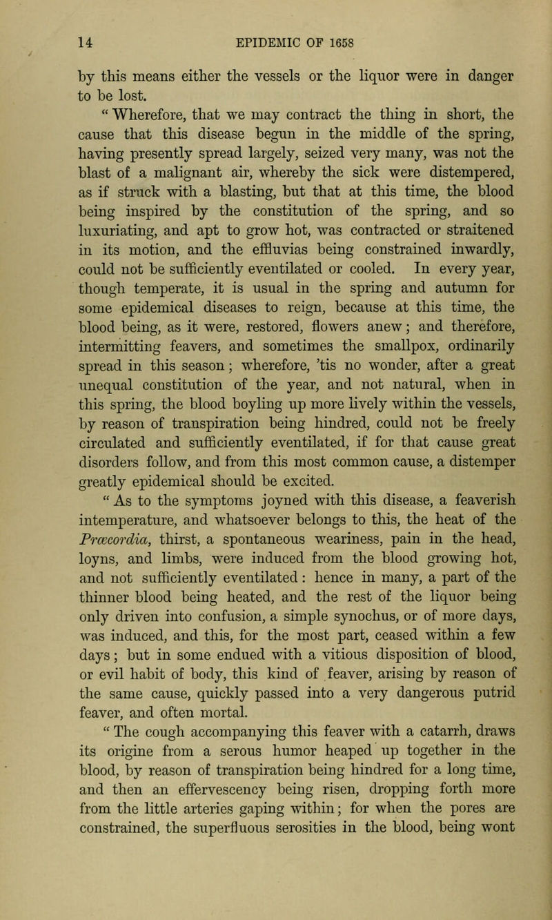 by this means either the vessels or the liquor were in danger to be lost.  Wherefore, that we may contract the thing in short, the cause that this disease begun in the middle of the spring, having presently spread largely, seized very many, was not the blast of a malignant air, whereby the sick were distempered, as if struck with a blasting, but that at this time, the blood being inspired by the constitution of the spring, and so luxuriating, and apt to grow hot, was contracted or straitened in its motion, and the effluvias being constrained inwardly, could not be sufficiently eventilated or cooled. In every year, though temperate, it is usual in the spring and autumn for some epidemical diseases to reign, because at this time, the blood being, as it were, restored, flowers anew; and therefore, intermitting feavers, and sometimes the smallpox, ordinarily spread in this season; wherefore, 'tis no wonder, after a great unequal constitution of the year, and not natural, when in this spring, the blood boyling up more lively within the vessels, by reason of transpiration being hindred, could not be freely circulated and sufficiently eventilated, if for that cause great disorders follow, and from this most common cause, a distemper greatly epidemical should be excited.  As to the symptoms joyned with this disease, a feaverish intemperature, and whatsoever belongs to this, the heat of the Frcccordia, thirst, a spontaneous weariness, pain in the head, loyns, and limbs, were induced from the blood growing hot, and not sufficiently eventilated : hence in many, a part of the thinner blood being heated, and the rest of the liquor being only driven into confusion, a simple synochus, or of more days, was induced, and this, for the most part, ceased within a few days; but in some endued with a vitious disposition of blood, or evil habit of body, this kind of feaver, arising by reason of the same cause, quickly passed into a very dangerous putrid feaver, and often mortal.  The cough accompanying this feaver with a catarrh, draws its origine from a serous humor heaped up together in the blood, by reason of transpiration being hindred for a long time, and then an effervescency being risen, dropping forth more from the little arteries gaping within; for when the pores are constrained, the superfluous serosities in the blood, being wont