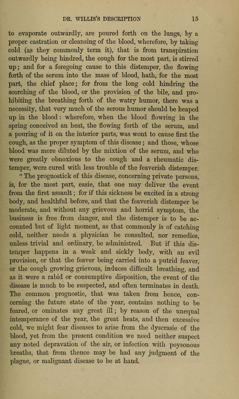 to evaporate outwardly, are poured forth on the lungs, by a proper castration or cleansing of the blood, wherefore, by taking cold (as they commonly term it), that is from transpiration outwardly being hindred, the cough for the most part, is stirred up; and for a foregoing cause to this distemper, the flowing forth of the serum into the mass of bloody hath, for the most part, the chief place; for from the long cold hindring the scorching of the blood, or the provision of the bile, and pro- hibiting the breathing forth of the watry humor, there was a necessity, that very much of the serous humor should be heaped up in the blood: wherefore, when the blood flowring in the spring conceived an heat, the flowing forth of the serum, and a pouring of it on the interior parts, was wont to cause first the cough, as the proper symptom of this disease; and those, whose blood was more diluted by the mixtion of the serum, and who were greatly obnoxious to the cough and a rheumatic dis- temper, were cured with less trouble of the feaverish distemper.  The prognostick of this disease, concerning private persons, is, for the most part, easie, that one may deliver the event from the first assault; for if this sickness be excited in a strong body, and healthful before, and that the feaverish distemper be moderate, and without any grievous and horrid symptom, the business is free from danger, and the distemper is to be ac- counted but of light moment, as that commonly is of catching cold, neither needs a physician be consulted, nor remedies, unless trivial and ordinary, be administred. But if this dis- temper happens in a weak and sickly body, with an evil provision, or that the feaver being carried into a putrid feaver, or the cough growing grievous, induces difficult breathing, and as it were a rabid or consumptive disposition, the event of the disease is much to be suspected, and often terminates in death. The common prognostic, that was taken from hence, con- cerning the future state of the year, contains nothing to be feared, or ominates any great ill; by reason of the unequal intemperance of the year, the great heats, and then excessive cold, we might fear diseases to arise from the dyscrasie of the blood, yet from the present condition we need neither suspect any noted depravation of the air, or infection with poysonous breaths, that from thence may be had any judgment of the plague, or malignant disease to be at hand.