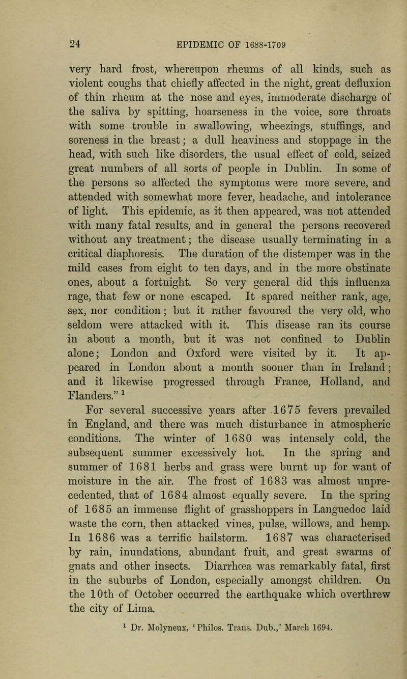 very hard frost, whereupon rheums of all kinds, such as violent coughs that chiefly affected in the night, great defluxion of thin rheum at the nose and eyes, immoderate discharge of the saliva by spitting, hoarseness in the voice, sore throats with some trouble in swallowing, wheezings, stuffings, and soreness in the breast; a dull heaviness and stoppage in the head, with such like disorders, the usual effect of cold, seized great numbers of all sorts of people in Dublin. In some of the persons so affected the symptoms were more severe, and attended with somewhat more fever, headache, and intolerance of liglit. This epidemic, as it then appeared, was not attended with many fatal results, and in general the persons recovered without any treatment; the disease usually terminating in a critical diaphoresis. The duration of the distemper was in the mild cases from eight to ten days, and in the more obstinate ones, about a fortnight. So very general did this influenza rage, that few or none escaped. It spared neither rank, age, sex, nor condition; but it rather favoured the very old, who seldom were attacked with it. This disease ran its course in about a month, but it was not confined to Dublin alone; London and Oxford were visited by it. It ap- peared in London about a month sooner than in Ireland; and it likewise progressed through France, Holland, and Flanders. ^ For several successive years after 1675 fevers prevailed in England, and there was much disturbance in atmospheric conditions. The winter of 1680 was intensely cold, the subsequent summer excessively hot. In the spring and summer of 1681 herbs and grass were burnt up for want of moisture in the air. The frost of 1683 was almost unpre- cedented, that of 1684 almost equally severe. In the spring of 1685 an immense flight of grasshoppers in Languedoc laid waste the corn, then attacked vines, pulse, willows, and hemp. In 1686 was a terrific hailstorm. 1687 was characterised by rain, inundations, abundant fruit, and great swarms of gnats and other insects. Diarrhoea was remarkably fatal, first in the suburbs of London, especially amongst children. On the 10th of October occurred the earthquake which overthrew the city of Lima. 1 Dr. Molyneux, ' Philos. Trans. Dub.,' March 1694.