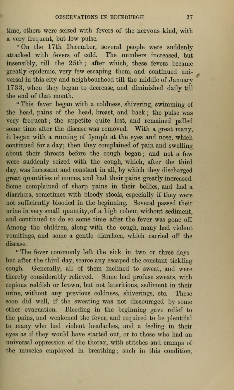 time, others were seized with fevers of the nervous kind, with a very frequent, but low pulse. On the 17th December, several people were suddenly attacked with fevers of cold. The numbers increased, but insensibly, till the 25th; after which, these fevers became greatly epidemic, very few escaping them, and continued uni- versal in this city and neighbourhood till the middle of January 1733, when they began to decrease, and diminished daily till the end of that month. This fever began with a coldness, shivering, swimming of the head, pains of the head, breast, and back; the pulse was very frequent; the appetite quite lost, and remained palled some time after the disease was removed. With a great many, it began with a running of lymph at the eyes and nose, which continued for a day; then they complained of pain and swelling about their throats before the cough began; and not a few were suddenly seized with the cough, which, after the third day, was incessant and constant in all, by which they discharged great quantities of mucus, and had their pains greatly increased. Some complained of sharp pains in their bellies, and had a diarrhoea, sometimes with bloody stools, especially if they were not sufficiently blooded in the beginning. Several passed their urine in very small quantity, of a high colour, without sediment, and continued to do so some time after the fever was gone off. Among the children, along with the cough, many had violent vomitings, and some a gentle diarrhoea, which carried off the disease.  The fever commonly left the sick in two or three days but after the third day, scarce any escaped the constant tickling cough. Generally, all of them inclined to sweat, and were thereby considerably relieved. Some had profuse sweats, with copious reddish or brown, but not lateritious, sediment in their urine, without any previous coldness, shiverings, etc. These soon did well, if the sweating was not discouraged by some other evacuation. Bleeding in the beginning gave relief to the pains, and weakened the fever, and required to be plentiful to many who had violent headaches, and a feeling in their eyes as if they would have started out, or to those who had an universal oppression of the thorax, with stitches and cramps of the muscles employed in breathing; such in this condition,