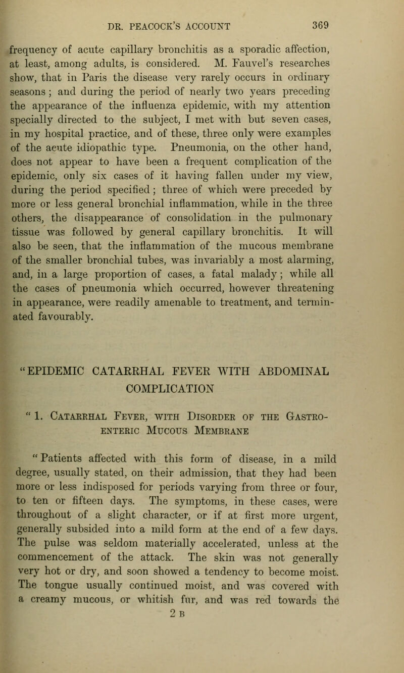 frequency of acute capillary bronchitis as a sporadic affection, at least, among adults, is considered. M. Fauvel's researches show, that in Paris the disease very rarely occurs in ordinary seasons ; and during the period of nearly two years preceding the appearance of the influenza epidemic, with my attention specially directed to the subject, I met with but seven cases, in my hospital practice, and of these, three only were examples of the acute idiopathic type. Pneumonia, on the other hand, does not appear to have been a frequent complication of the epidemic, only six cases of it having fallen under my view, during the period specified; three of which were preceded by more or less general bronchial inflammation, while in the three others, the disappearance of consolidation in the pulmonary tissue was followed by general capillary bronchitis. It will also be seen, that the inflammation of the mucous membrane of the smaller bronchial tubes, was invariably a most alarming, and, in a large proportion of cases, a fatal malady; while all the cases of pneumonia which occurred, however threatening in appearance, were readily amenable to treatment, and termin- ated favourably. EPIDEMIC CATARRHAL FEVER WITH ABDOMINAL COMPLICATION 1. Catarrhal Fever, with Disorder of the Gastro- enteric Mucous Membrane Patients affected with this form of disease, in a mild degree, usually stated, on their admission, that they had been more or less indisposed for periods varying from three or four, to ten or fifteen days. The symptoms, in these cases, were throughout of a slight character, or if at first more urgent, generally subsided into a mild form at the end of a few days. The pulse was seldom materially accelerated, unless at the commencement of the attack. The skin was not generally very hot or dry, and soon showed a tendency to become moist. The tongue usually continued moist, and was covered with a creamy mucous, or whitish fur, and was red towards the 2b