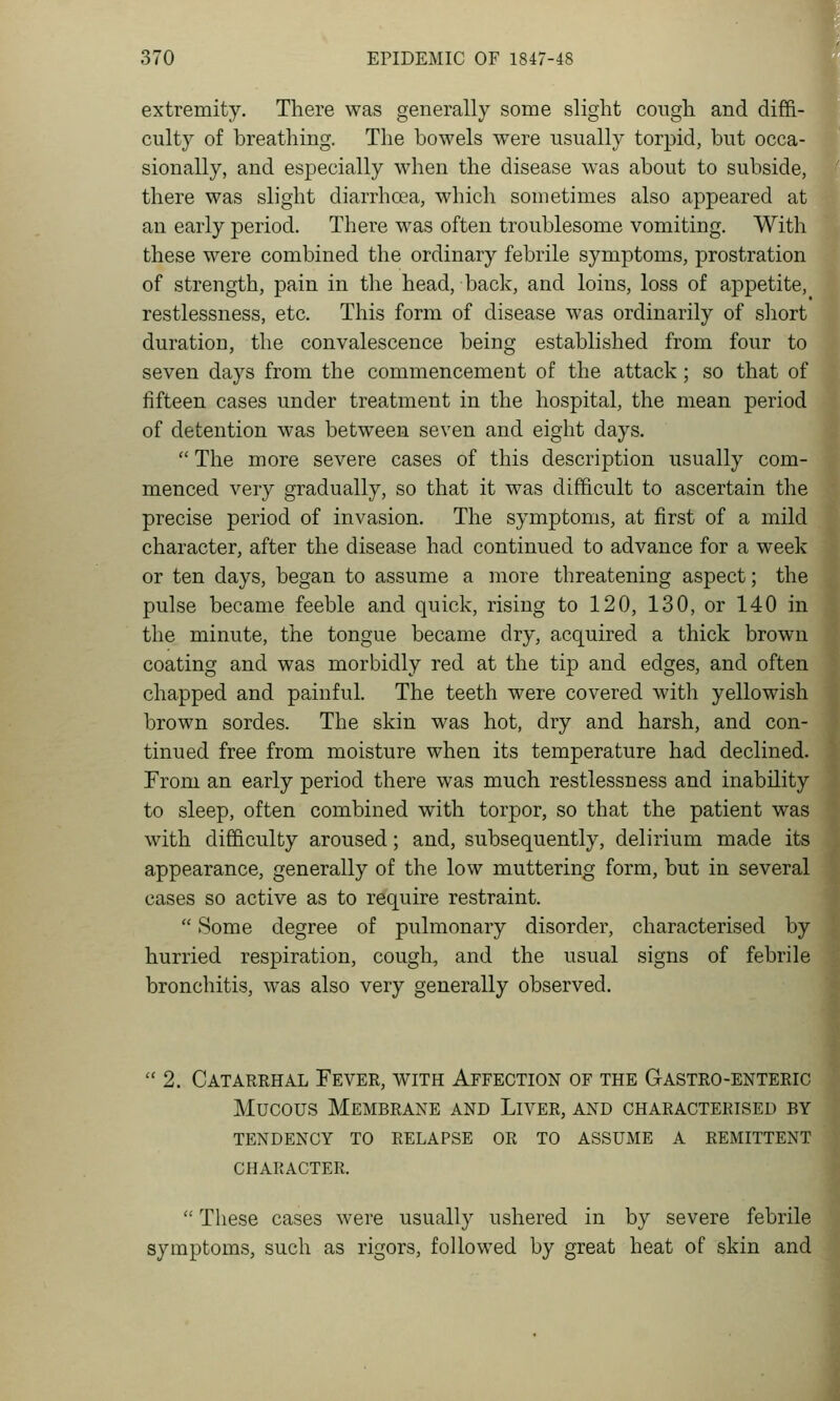 extremity. There was generally some slight cough and diffi- culty of breathing. The bowels were usually torpid, but occa- sionally, and especially when the disease was about to subside, there was slight diarrhoea, which sometimes also appeared at an early period. There was often troublesome vomiting. With these were combined the ordinary febrile symptoms, prostration of strength, pain in the head, back, and loins, loss of appetite, restlessness, etc. This form of disease was ordinarily of sliort duration, the convalescence being established from four to seven days from the commencement of the attack; so that of fifteen cases under treatment in the hospital, the mean period of detention was between seven and eight days.  The more severe cases of this description usually com- menced very gradually, so that it was difficult to ascertain the precise period of invasion. The symptoms, at first of a mild character, after the disease had continued to advance for a week or ten days, began to assume a more threatening aspect; the pulse became feeble and quick, rising to 120, 130, or 140 in the minute, the tongue became dry, acquired a thick brown coating and was morbidly red at the tip and edges, and often chapped and painful. The teeth were covered witli yellowish brown sordes. The skin was hot, dry and harsh, and con- tinued free from moisture when its temperature had declined. From an early period there was much restlessness and inability to sleep, often combined with torpor, so that the patient was with difficulty aroused; and, subsequently, delirium made its appearance, generally of the low muttering form, but in several cases so active as to require restraint.  Some degree of pulmonary disorder, characterised by hurried respiration, cough, and the usual signs of febrile bronchitis, was also very generally observed.  2. Catarehal Fever, with Affection of the G astro-enteric Mucous Membrane and Liver, and characterised by tendency to relapse or to assume a remittent character.  These cases were usually ushered in by severe febrilej symptoms, such as rigors, followed by great heat of skin anc