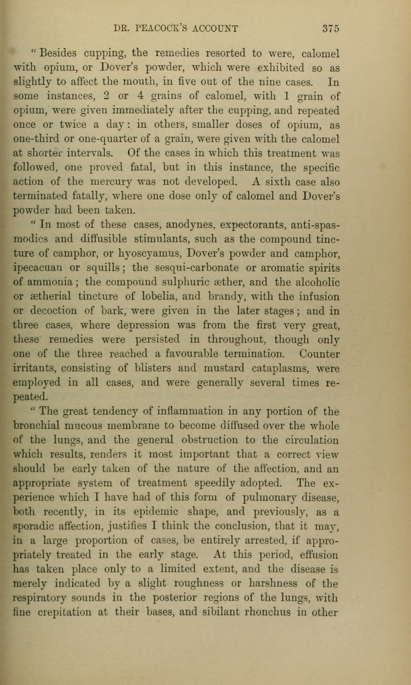  Besides cupping, the remedies resorted to were, calomel with opium, or Dover's powder, which were exhibited so as slightly to affect the mouth, iu five out of the nine cases. In some instances, 2 or 4 grains of calomel, with 1 grain of opium, were given immediately after the cupping, and repeated once or twice a day: in others, smaller doses of opium, as one-third or one-quarter of a grain, were given with the calomel at shortei' intervals. Of the cases in which this treatment was followed, one proved fatal, but in this instance, the specific action of the mercury was not developed. A sixth case also terminated fatally, where one dose only of calomel and Dover's powder had been taken.  In most of these cases, anodynes, expectorants, anti-spas- modics and diffusible stimulants, such as the compound tinc- ture of camphor, or hyoscyamus, Dover's powder and camphor, ipecacuan or squills; the sesqui-carbonate or aromatic spirits of ammonia; the compound sulphuric sether, and the alcoholic or setherial tincture of lobelia, and brandy, with the infusion or decoction of bark, were given in the later stages; and in three cases, where depression was from the first very great, these remedies were persisted in throughout, though only one of the three reached a favourable termination. Counter irritants, consisting of blisters and mustard cataplasms, were employed in all cases, and were generally several times re- peated.  The great tendency of inflammation in any portion of the bronchial mucous membrane to become diffused over the whole of the lungs, and the general obstruction to the circulation which results, renders it most important that a correct view should be early taken of the nature of the affection, and an appropriate system of treatment speedily adopted. The ex- perience which I have had of this form of pulmonary disease, both recently, in its epidemic shape, and previously, as a sporadic affection, justifies I think the conclusion, that it may, iu a large proportion of cases, be entirely arrested, if appro- priately treated in the early stage. At this period, effusion has taken place only to a limited extent, and the disease is merely indicated by a slight roughness or harshness of the respiratory sounds in the posterior regions of the lungs, with fine crepitation at their bases, and sibilant rhonchus in other