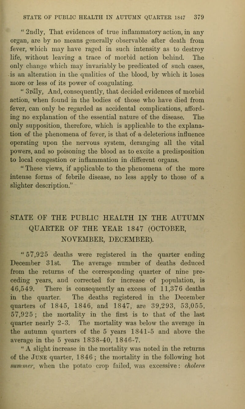 ¥-  2ndly, That evidences of true inflammatory action, in any organ, are by no means generally observable after death from fever, which may have raged in such intensity as to destroy life, without leaving a trace of morbid action behind. The only cliange which may invariably be predicated of such cases, is an alteration in the qualities of the blood, by which it loses more or less of its power of coagulating.  Srdly, And, consequently, that decided evidences of morbid action, when found in the bodies of those who have died from fever, can only be regarded as accidental complications, afford- ing no explanation of the essential nature of the disease. The only supposition, therefore, which is applicable to the explana- tion of the phenomena of fever, is that of a deleterious influence operating upon the nervous system, deranging all the vital powers, and so poisoning the blood as to excite a predisposition to local congestion or inflammation in different organs.  These views, if applicable to the phenomena of the more intense forms of febrile disease, no less apply to those of a slighter description. STATE OF THE PUBLIC HEALTH IN THE AUTUMN QUAETER OF THE YEAPt 1847 (OCTOBER, NOVEMBER, DECEMBER). 57,925 deaths were registered in the quarter ending December 31st. The average number of deaths deduced from the returns of the corresponding quarter of nine pre- ceding years, and corrected for increase of population, is 46,549. There is consequently an excess of 11,376 deaths in the quarter. The deaths registered in the December quarters of 1845, 1846, and 1847, are 39,293, 53,055, 57,925 ; the mortality in the first is to that of the last quarter nearly 2-3. The mortality was below the average in the autumn quarters of the 5 years 1841-5 and above the average in the 5 years 1838-40, 1846-7.  A slight increase in the mortality was noted in the returns of the June quarter, 1846 ; the mortality in the following hot summer, when the potato crop failed, was excessive: cholera