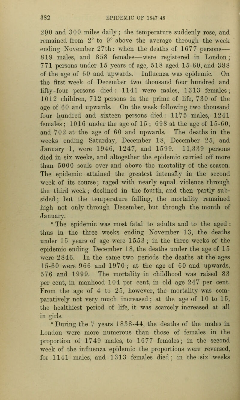 200 and 300 miles daily; the temperature suddenly rose, and remained from 2° to 9° above the average through the week ending November 27th: when the deaths of 1677 persons— 819 males, and 858 females—were registered in London; 771 persons under 15 years of age, 518 aged 15-60, and 388 of the age of 60 and upwards. Influenza was epidemic. On the first week of December two thousand four hundred and fifty-four persons died: 1141 were males, 1313 females; 1012 children, 712 persons in the prime of life, 730 of the age of 6 0 and upwards. On the week following two thousand four hundred and sixteen persons died: 1175 males, 1241 females ; 1016 under the age of 15 ; 698 at the age of 15-60, and 702 at the age of 60 and upwards. The deaths in the weeks ending Saturday, December 18, December 25, and January 1, were 1946, 1247, and 1599. 11,339 persons died in six weeks, and altogether the epidemic carried off more than 5000 souls over and above the mortality of the season. The epidemic attained the greatest intensfty in the second week of its course; raged with nearly equal violence through the third week; declined in the fourth, and then partly sub- sided ; but the temperature falling, the mortality remained high not only through December, but through the month of January.  The epidemic was most fatal to adults and to the aged : thus in the three weeks ending November 13, the deaths under 15 years of age were 1553 ; in the three weeks of the epidemic ending December 18, the deaths under the age of 15 were 2846. In the same two periods the deaths at the ages 15-60 were 966 and 1970; at t-he age of 60 and upwards, 576 and 1999. The mortality in childhood was raised 83 per cent, in manhood 104 per cent, in old age 247 per cent. From the age of 4 to 25, however, the mortality was com- paratively not very much increased; at the age of 10 to 15, the healthiest period of life, it was scarcely increased at all in girls. During the 7 years 1838-44, the deaths of the males in London were more numerous than those of females in the proportion of 1749 males, to 1677 females; in the second week of the influenza epidemic the proportions were reversed, for 1141 males, and 1313 females died; in the six weeks