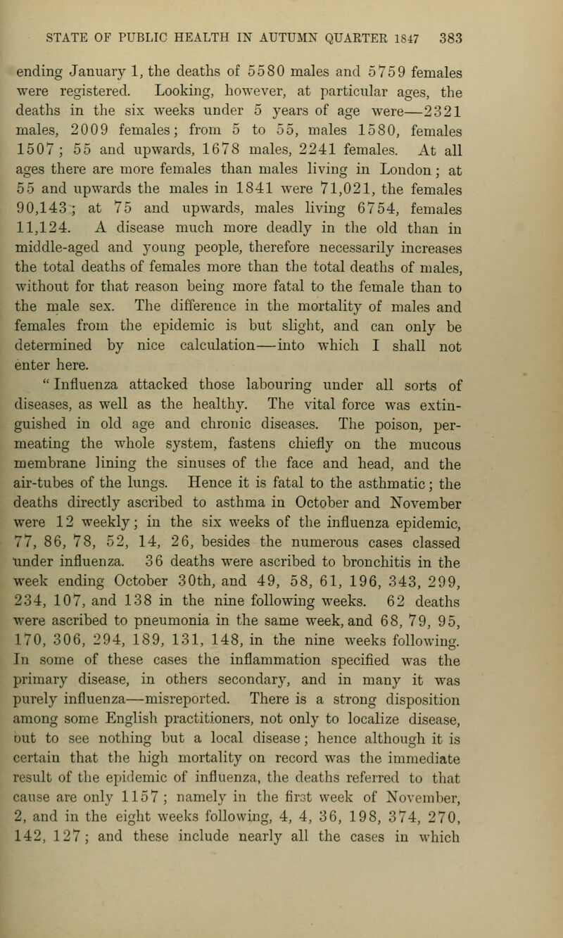 ending January 1, the deaths of 5580 males and 5759 females were registered. Looking, however, at particular ages, the deaths in the six weeks under 5 years of age were—2321 males, 2009 females; from 5 to 55, males 1580, females 1507; 55 and upwards, 1678 males, 2241 females. At all ages there are more females than males living in London; at 55 and upwards the males in 1841 were 71,021, the females 90,143; at 75 and upwards, males living 6754, females 11,124. A disease much more deadly in the old than in middle-aged and young people, therefore necessarily increases the total deaths of females more than the total deaths of males, without for that reason being more fatal to the female than to the male sex. The difference in the mortality of males and females from the epidemic is but slight, and can only be determined by nice calculation—into which I shall not enter here.  Influenza attacked those labouring under all sorts of diseases, as well as the healthy. The vital force was extin- guished in old age and chronic diseases. The poison, per- meating the whole system, fastens chiefly on the mucous membrane lining the sinuses of the face and head, and the air-tubes of the lungs. Hence it is fatal to the asthmatic; the deaths directly ascribed to asthma in October and November were 12 weekly; in the six weeks of the influenza epidemic, 77, 86, 78, 52, 14, 26, besides the numerous cases classed under influenza. 36 deaths were ascribed to bronchitis in the week ending October 30th, and 49, 58, 61, 196, 343, 299, 234, 107, and 138 in the nine following weeks. 62 deaths were ascribed to pneumonia in the same week, and 68, 79, 95, 170, 306, 294, 189, 131, 148, in the nine weeks following. In some of these cases the inflammation specified was the primary disease, in others secondary, and in many it was purely influenza—misreported. There is a strong disposition among some English practitioners, not only to localize disease, out to see nothing but a local disease; hence although it is certain that the high mortality on record was the immediate result of the epidemic of influenza, the deaths referred to that cause are only 1157; namely in the first week of November, 2, and in the eight weeks following, 4, 4, 36, 198, 374, 270, 142, 127; and these include nearly all the cases in which