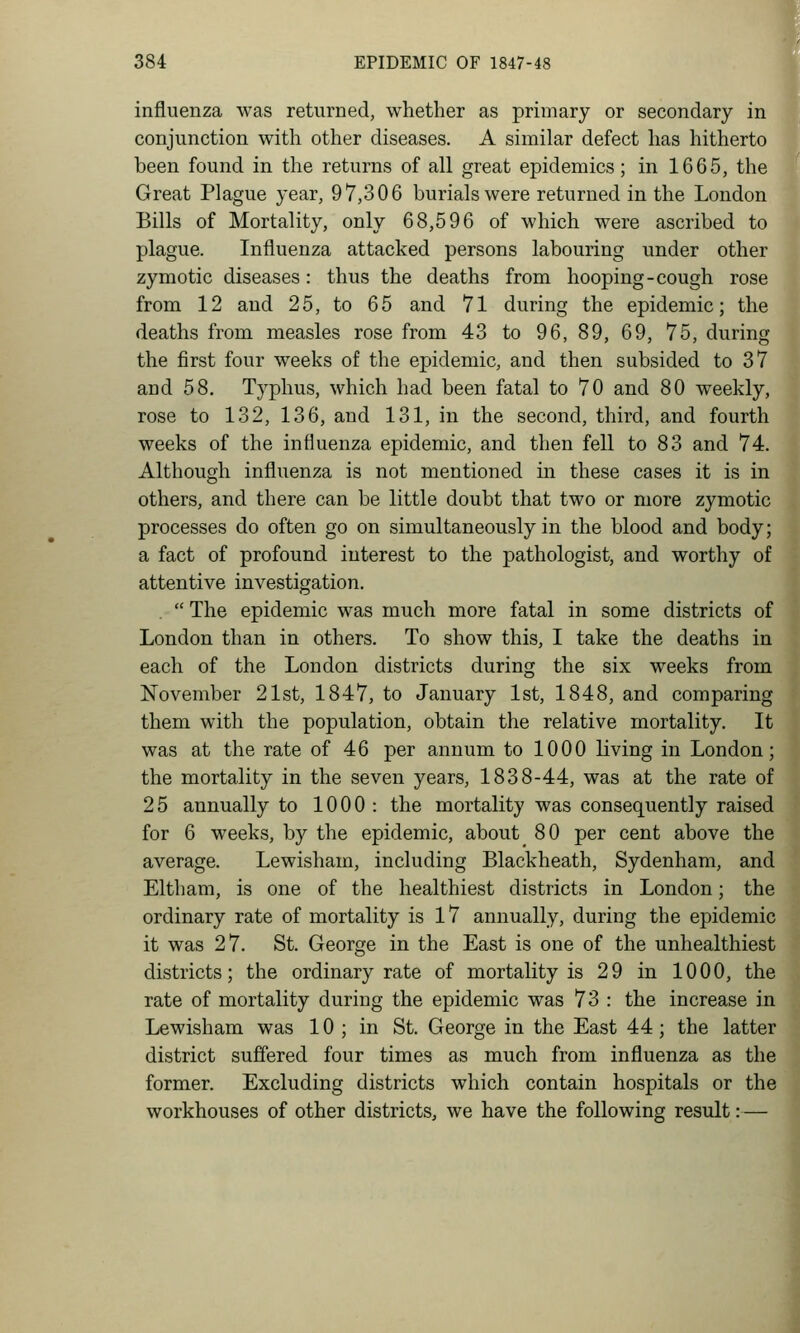 influenza was returned, whether as primary or secondary in conjunction with other diseases. A similar defect has hitherto been found in the returns of all great epidemics; in 1665, the Great Plague year, 97,306 burials were returned in the London Bills of Mortality, only 68,596 of which were ascribed to plague. Influenza attacked persons labouring under other zymotic diseases: thus the deaths from hooping-cough rose from 12 and 25, to 65 and 71 during the epidemic; the deaths from measles rose from 43 to 96, 89, 69, 75, during the first four weeks of the epidemic, and then subsided to 37 and 58, Typhus, which had been fatal to 70 and 80 weekly, rose to 132, 136, and 131, in the second, third, and fourth weeks of the influenza epidemic, and then fell to 83 and 74. Although influenza is not mentioned in these cases it is in others, and there can be little doubt that two or more zymotic processes do often go on simultaneously in the blood and body; a fact of profound interest to the pathologist, and worthy of attentive investigation.  The epidemic was much more fatal in some districts of London than in others. To show this, I take the deaths in each of the London districts during the six weeks from November 21st, 1847, to January 1st, 1848, and comparing them with the population, obtain the relative mortality. It! was at the rate of 46 per annum to 1000 living in London; the mortality in the seven years, 1838-44, was at the rate of 25 annually to 1000 : the mortality was consequently raised for 6 weeks, by the epidemic, about 80 per cent above the average. Lewisham, including Blackheath, Sydenham, and Eltham, is one of the healthiest districts in London; the ordinary rate of mortality is 17 annually, during the epidemic it was 27. St. George in the East is one of the unhealthiest districts; the ordinary rate of mortality is 29 in 1000, the rate of mortality during the epidemic was 73 : the increase in Lewisham was 10 ; in St. George in the East 44; the latter district suffered four times as much from influenza as the former. Excluding districts which contain hospitals or the workhouses of other districts, we have the following result:—