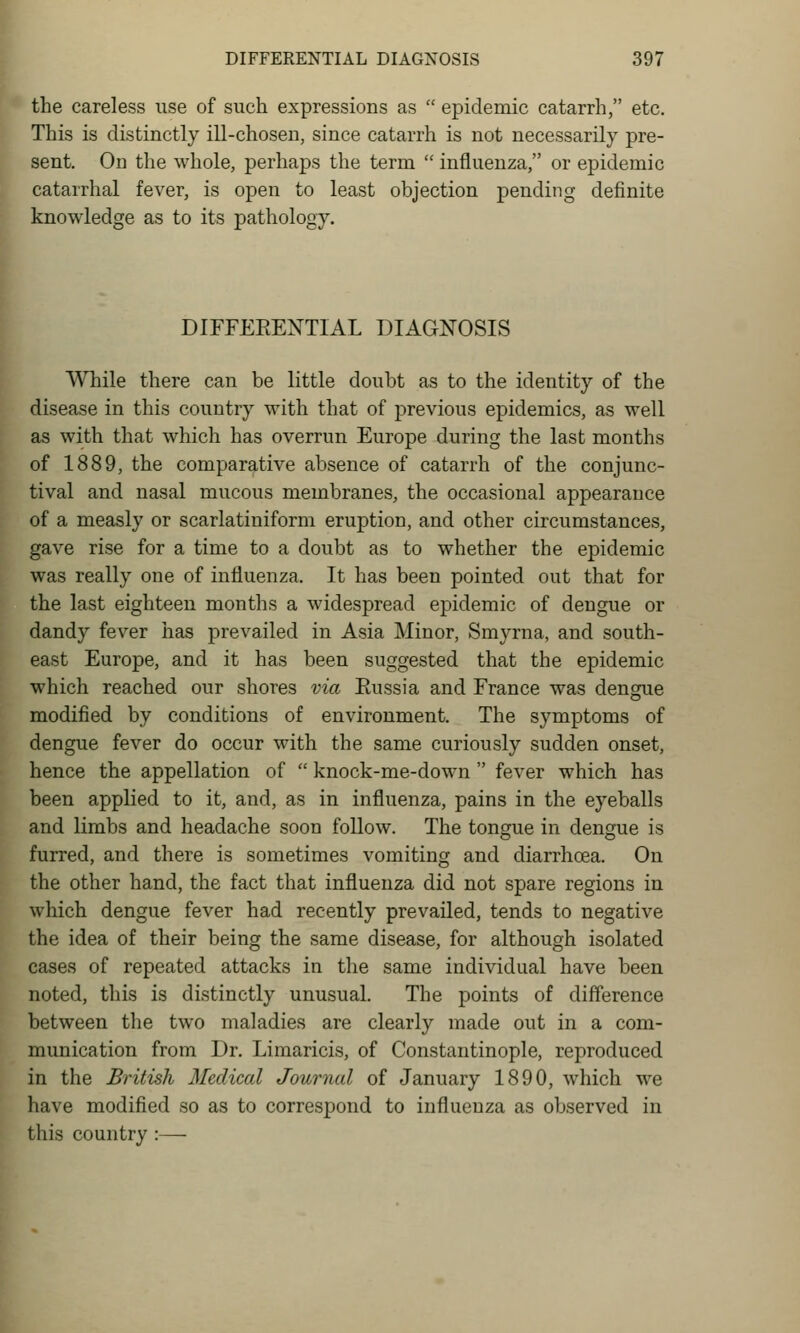 the careless use of such expressions as  epidemic catarrh, etc. This is distinctly ill-chosen, since catarrh is not necessarily pre- sent. On the whole, perhaps the term  influenza, or epidemic catarrhal fever, is open to least objection pending definite knowledge as to its pathology. DIFFEEEXTIAL DIAGNOSIS While there can be little doubt as to the identity of the disease in this country with that of previous epidemics, as well as with that which has overrun Europe during the last months of 1889, the comparative absence of catarrh of the conjunc- tival and nasal mucous membranes, the occasional appearance of a measly or scarlatiniform eruption, and other circumstances, gave rise for a time to a doubt as to whether the epidemic was really one of influenza. It has been pointed out that for the last eighteen months a widespread epidemic of dengue or dandy fever has prevailed in Asia Minor, Smyrna, and south- east Europe, and it has been suggested that the epidemic which reached our shores via Eussia and France was dengue modified by conditions of environment. The symptoms of dengue fever do occur with the same curiously sudden onset, hence the appellation of  knock-me-down  fever which has been applied to it, and, as in influenza, pains in the eyeballs and limbs and headache soon follow. The tongue in dengue is furred, and there is sometimes vomiting and diarrhoea. On the other hand, the fact that influenza did not spare regions in which dengue fever had recently prevailed, tends to negative the idea of their being the same disease, for although isolated cases of repeated attacks in the same individual have been noted, this is distinctly unusual. The points of difference between the two maladies are clearly made out in a com- munication from Dr. Limaricis, of Constantinople, reproduced in the British Medical Journal of January 1890, which we have modified so as to correspond to influenza as observed in this country :—
