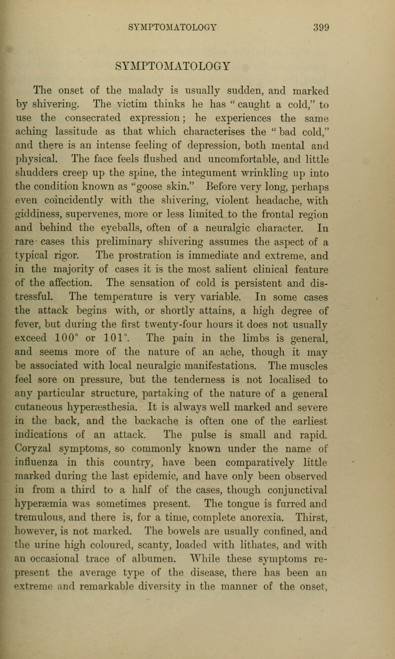 SYMPTOMATOLOGY The onset of the malady is usually sudden, and marked by shivering. The victim thinks he has  caught a cold, to use the consecrated expression; he experiences the same aching lassitude as that which characterises the  bad cold, and there is an intense feeling of depression, both mental and physical. The face feels flushed and uncomfortable, and little shudders creep up the spine, the integument wrinkling up into the condition known as goose skin. Before very long, perhaps even coincidently with the sliivering, violent headache, with giddiness, supervenes, more or less limited to the frontal region and behind the eyeballs, often of a neuralgic character. In rare cases this preliminary shivering assumes the aspect of a typical rigor. The prostration is immediate and extreme, and in the majority of cases it is the most salient clinical feature of the affection. The sensation of cold is persistent and dis- tressful. The temperature is very variable. In some cases the attack begins with, or shortly attains, a high degree of fever, but during the first twenty-four hours it does not usually exceed 100° or 101°. The pain in the limbs is general, and seems more of the nature of an ache, though it may be associated with local neuralgic manifestations. The muscles feel sore on pressure, but the tenderness is not localised to any particular structure, partaking of the nature of a general cutaneous hypersesthesia. It is always well marked and severe in the back, and the backache is often one of the earliest indications of an attack. The pulse is small and rapid. Coryzal symptoms, so commonly known under the name of influenza in this country, have been comparatively little marked during the last epidemic, and have only been observed in from a third to a half of the cases, though conjunctival hyperemia was sometimes present. The tongue is furred and tremulous, and there is, for a time, complete anorexia. Thirst, however, is not marked. The bowels are usually confined, and the urine high coloured, scanty, loaded with litliates, and with an occasional trace of albumen. While these symptoms re- present the average type of the disease, there has been an xtreme and remarkable diversity in the manner of the onset,