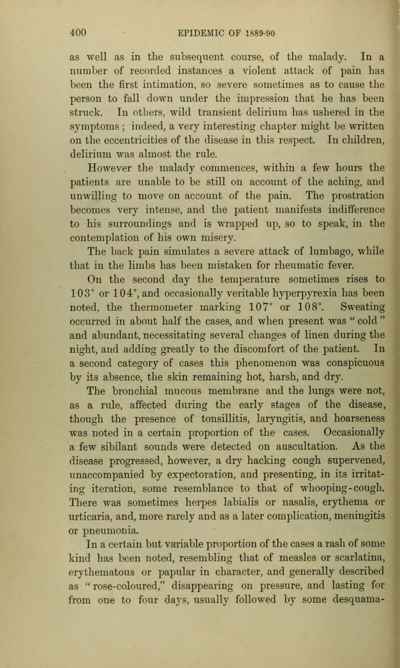 as well as in the subsequent course, of the malady. In a number of recorded instances a violent attack of pain has been the first intimation, so severe sometimes as to cause the person to fall down under the impression that he has been struck. In others, wild transient delirium has ushered in the symptoms ; indeed, a very interesting chapter might be written on the eccentricities of the disease in this respect. In cliildren, delirium was almost the rule. However the malady commences, within a few hours the patients are unable to be still on account of the aching, and unwilling to move on account of the pain. The prostration becomes very intense, and the patient manifests indifference to his surroundings and is wrapped up, so to speak, in the contemplation of his own misery. The back pain simulates a severe attack of lumbago, while that in the limbs has been mistaken for rheumatic fever. On the second day the temperature sometimes rises to 103° or 104°, and occasionally veritable hyperpyrexia has been noted, the thermometer marking 107° or 108°. Sweating occurred in about half the cases, and when present was  cold  and abundant, necessitating several changes of linen during the night, and adding greatly to the discomfort of the patient. In a second category of cases this phenomenon was conspicuous by its absence, the skin remaining hot, harsh, and dry. The bronchial mucous membrane and the lungs were not, as a rule, aflected during the early stages of the disease, though the presence of tonsillitis, laryngitis, and hoarseness was noted in a certain proportion of the cases. Occasionally a few sibilant sounds were detected on auscultation. As the disease progressed, however, a dry hacking cough supervened, unaccompanied by expectoration, and presenting, in its irritat- ing iteration, some resemblance to that of whooping-cough. There was sometimes herpes labialis or nasalis, erythema or urticaria, and, more rarely and as a later complication, meningitis or pneumonia. In a certain but variable proportion of the cases a rash of some kind has been noted, resembling that of measles or scarlatina, erythematous or papular in character, and generally described as  rose-coloured, disappearing on pressure, and lasting for from one to four days, usually followed by some desquama-