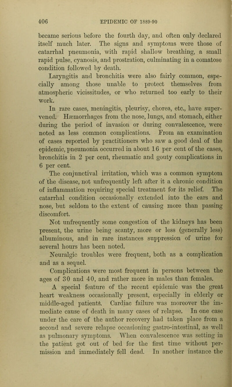 became serious before tlie fourth day, and often only declared itself much later. The signs and symptoms were those of catarrhal pneumonia, with rapid shallow breathing, a small rapid pulse, cyanosis, and prostration, culminating in a comatose condition followed by death. Laryngitis and bronchitis were also fairly common, espe- cially among those unable to protect themselves from atmospheric vicissitudes, or who returned too early to their work. In rare cases, meningitis, pleurisy, chorea, etc., have super- vened. Hfemorrhages from the nose, lungs, and stomach, either during the period of invasion or during convalescence, were noted as less common complications. From an examination of cases reported by practitioners who saw a good deal of the epidemic, pneumonia occurred in about 16 per cent of the cases, bronchitis in 2 per cent, rheumatic and gouty complications in 6 per cent. The conjunctival irritation, which was a common symptom of the disease, not unfrequently left after it a chronic condition of inflammation requiring special treatment for its relief. The catarrhal condition occasionally extended into the ears and nose, but seldom to the extent of causing more than passing discomfort. Not unfrequently some congestion of the kidneys has been present, the urine being scanty, more or less (generally less) albuminous, and in rare instances suppression of urine for several hours has been noted. Neuralgic troubles were frequent, both as a complication and as a sequel. Complications were most frequent in persons between the ages of 30 and 40, and rather more in males than females. A special feature of the recent epidemic was the great heart weakness occasionally present, especially in elderly or middle-aged patients. Cardiac failure was moreover the im- mediate cause of death in many cases of relapse. In one case under the care of the author recovery had taken place from a second and severe relapse occasioning gastro-intestinal, as well as pulmonary symptoms. When convalescence was setting in the patient got out of bed for the first time without per- mission and immediately fell dead. In another instance the