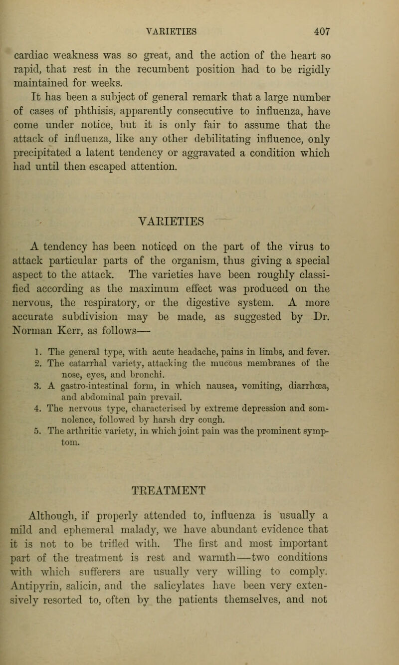 cardiac weakness was so great, and the action of the heart so rapid, that rest in the recumbent position had to be rigidly maintained for weeks. It has been a subject of general remark that a large number of cases of phthisis, apparently consecutive to influenza, have come under notice, but it is only fair to assume that the attack of influenza, like any other debilitating influence, only precipitated a latent tendency or aggravated a condition which had until then escaped attention. VAEIETIES A tendency has been noticed on the part of the virus to attack particular parts of the organism, thus giving a special aspect to the attack. The varieties have been roughly classi- fied according as the maximum effect was produced on the nervous, the respiratory, or the digestive system. A more accurate subdivision may be made, as suggested by Dr. Norman Kerr, as follows— 1. The general type, witli acute heaclaclie, pains in limbs, and fever. 2. The catarrhal variety, attacking the mucous membranes of the nose, eyes, and bronchi. 3. A gastro-intestinal form, in which nausea, vomiting, diarrhoea, and abdominal pain prevail. 4. The nervous type, characterised by extreme depression and som- nolence, followed by harsh dry cough. 5. The arthritic variety, in which joint pain was the prominent symp- tom. TEEATMENT Although, if properly attended to, influenza is usually a mild and ephemeral malady, we have abundant evidence that it is not to be trifled with. The first and most important part of the treatment is rest and warmth—two conditions with which sufferers are usually very willing to comply. Antipyrin, salicin, aiul the salicylates have been very exten- sively resorted to, often by the patients themselves, and not