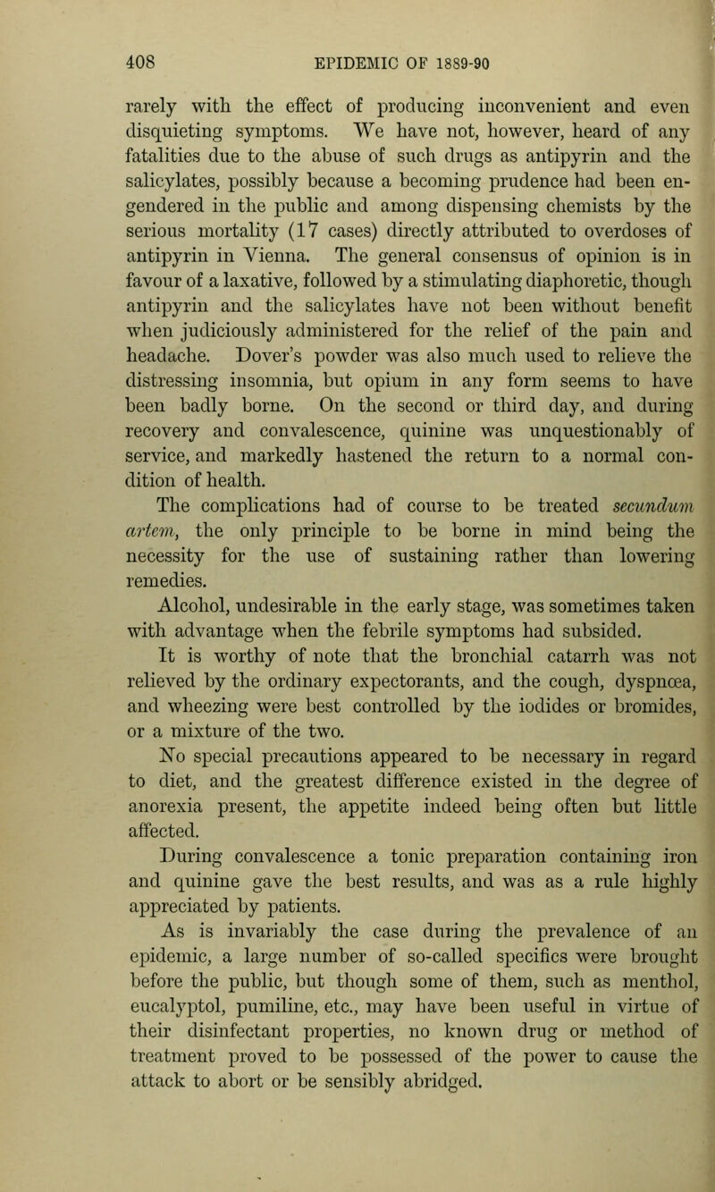 rarely with the effect of producing inconvenient and even disquieting symptoms. We have not, however, heard of any fatalities due to the abuse of such drugs as antipyrin and the salicylates, possibly because a becoming prudence had been en- gendered in the public and among dispensing chemists by the serious mortality (17 cases) directly attributed to overdoses of antipyrin in Vienna. The general consensus of opinion is in favour of a laxative, followed by a stimulating diaphoretic, though antipyrin and the salicylates have not been without benefit when judiciously administered for the relief of the pain and ■ headache. Dover's powder was also much used to relieve the ^ distressing insomnia, but opium in any form seems to have been badly borne. On the second or third day, and during recovery and convalescence, quinine was unquestionably of service, and markedly hastened the return to a normal con- dition of health. The comphcations had of course to be treated secundum artem, the only principle to be borne in mind being the necessity for the use of sustaining rather than lowering remedies. Alcohol, undesirable in the early stage, was sometimes taken with advantage when the febrile symptoms had subsided. It is worthy of note that the bronchial catarrh was not relieved by the ordinary expectorants, and the cough, dyspnoea, and wheezing were best controlled by the iodides or bromides, or a mixture of the two. No special precautions appeared to be necessary in regard to diet, and the greatest difference existed in the degree of anorexia present, the appetite indeed being often but little affected. During convalescence a tonic preparation containing iron and quinine gave the best results, and was as a rule highly appreciated by patients. As is invariably the case during the prevalence of an epidemic, a large number of so-called specifics were brought before the public, but though some of them, such as menthol, eucalyptol, pumiline, etc., may have been useful in virtue of their disinfectant properties, no known drug or method of treatment proved to be possessed of the power to cause the attack to abort or be sensibly abridged.
