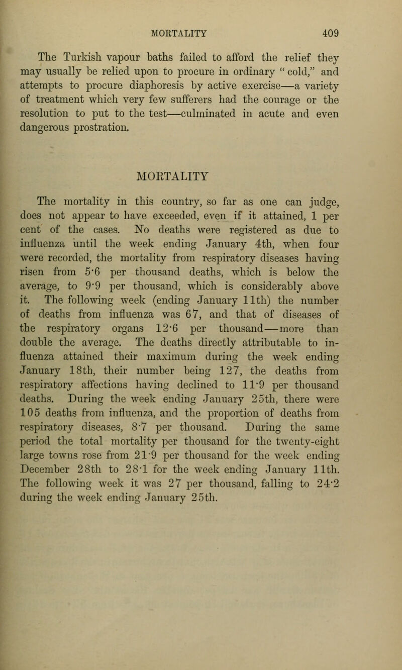 The Turkish vapour baths failed to afford the relief they may usually be relied upon to procure in ordinary  cold, and attempts to procure diaphoresis by active exercise—a variety of treatment which very few sufferers had the courage or the resolution to put to the test—culminated in acute and even dangerous prostration. MORTALITY The mortality in this country, so far as one can judge, does not appear to have exceeded, even if it attained, 1 per cent of the cases. ISTo deaths were registered as due to influenza until the week ending January 4th, when four were recorded, the mortality from respiratory diseases having risen from 5*6 per thousand deaths, which is below the average, to 9*9 per thousand, which is considerably above it. The following week (ending January 11th) the number of deaths from influenza was 67, and that of diseases of the respiratory organs 12'6 per thousand—more than double the average. The deaths directly attributable to in- fluenza attained their maximum during the week ending January 18th, their number being 127, the deaths from respiratory affections having declined to 11*9 per thousand deaths. During the week ending January 25th, there were 105 deaths from influenza, and the proportion of deaths from respiratory diseases, 8*7 per thousand. During the same period the total mortality per thousand for the twenty-eight large towns rose from 21 9 per thousand for the week ending December 28th to 28*1 for the week ending January 11th. The following week it was 27 per thousand, falling to 24*2 during the week ending January 25 th.