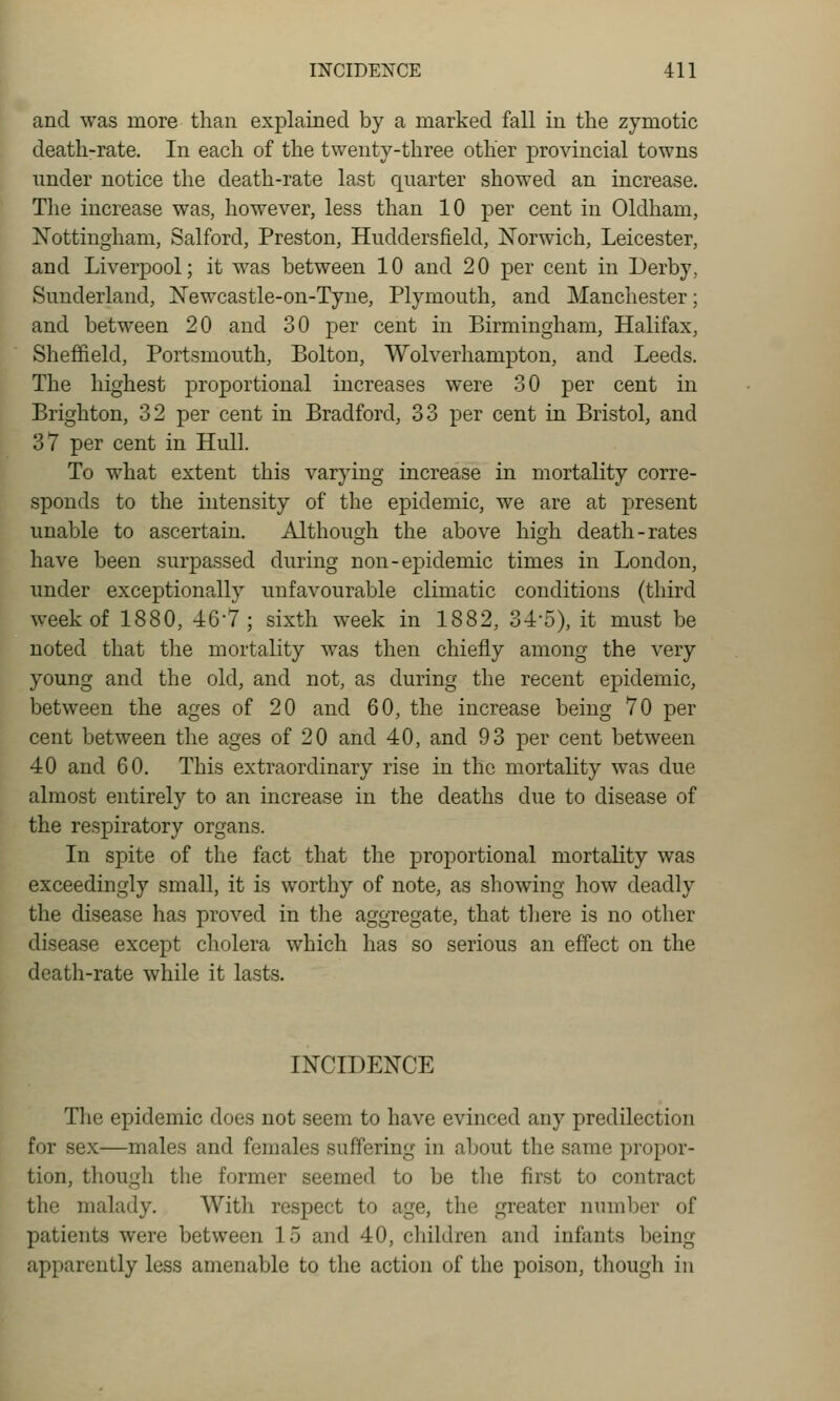 and was more than explained by a marked fall in the zymotic death-rate. In each of the twenty-three other provincial towns under notice the death-rate last quarter showed an increase. The increase was, however, less than 10 per cent in Oldham, Nottingham, Salford, Preston, Huddersfield, Norwich, Leicester, and Liverpool; it was between 10 and 20 per cent in Derby, Sunderland, Newcastle-on-Tyne, Plymouth, and Manchester; and between 20 and 30 per cent in Birmingham, Halifax, Sheffield, Portsmouth, Bolton, Wolverhampton, and Leeds. The highest proportional increases were .30 per cent in Brighton, 32 per cent in Bradford, 33 per cent in Bristol, and 37 per cent in Hull. To what extent this varying increase in mortality corre- sponds to the intensity of the epidemic, we are at present unable to ascertain. Although the above high death-rates have been surpassed during non-epidemic times in London, under exceptionally unfavourable climatic conditions (third week of 1880, 46-7; sixth week in 1882, 34-5), it must be noted that the mortality was then chiefly among the very young and the old, and not, as during the recent epidemic, between the ages of 20 and 60, the increase being 70 per cent between the ages of 20 and 40, and 93 per cent between 40 and 60. This extraordinary rise in the mortality was due almost entirely to an increase in the deaths due to disease of the respiratory organs. In spite of the fact that the proportional mortality was exceedingly small, it is worthy of note, as showing how deadly the disease has proved in the aggregate, that there is no other disease except cholera which has so serious an effect on the death-rate while it lasts. INCIDENCE The epidemic does not seem to have evinced any predilection for sex—males and females suffering in about the same propor- tion, though the former seemed to be the first to contract the malady. With respect to age, the greater number of patients were between 15 and 40, children and infants being apparently less amenable to the action of the poison, though in