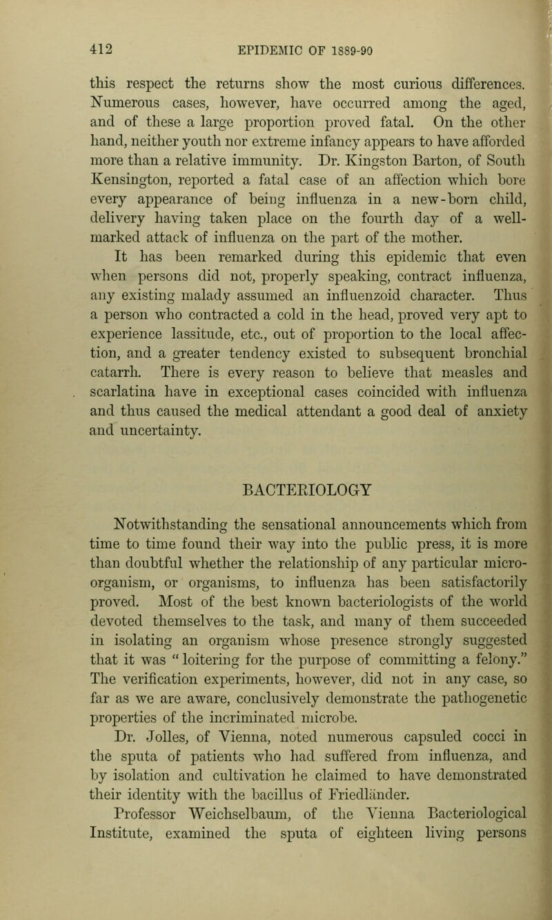 this respect the returns show the most curious differences. Numerous cases, however, have occurred among the aged, and of these a large proportion proved fatal. On the other hand, neither youth nor extreme infancy appears to have afforded more than a relative immunity. Dr. Kingston Barton, of South Kensington, rej)orted a fatal case of an affection which bore every appearance of being influenza in a new-born child, delivery having taken place on the fourth day of a well- marked attack of influenza on the part of the mother. It has been remarked during this epidemic that even when persons did not, properly speaking, contract influenza, any existing malady assumed an influenzoid character. Thus a person who contracted a cold in the head, proved very apt to experience lassitude, etc., out of proportion to the local affec- tion, and a greater tendency existed to subsequent bronchial catarrh. There is every reason to believe that measles and scarlatina have in exceptional cases coincided with influenza and thus caused the medical attendant a good deal of anxiety and uncertainty. BACTERIOLOGY Notwithstanding the sensational announcements which from time to time found their way into the public press, it is more than doubtful whether the relationship of any particular micro- organism, or organisms, to influenza has been satisfactorily proved. Most of the best known bacteriologists of the world devoted themselves to the task, and many of them succeeded in isolating an organism whose presence strongly suggested that it was  loitering for the purpose of committing a felony. The verification experiments, however, did not in any case, so far as we are aware, conclusively demonstrate the pathogenetic properties of the incriminated microbe. Dr. JoUes, of Vienna, noted numerous capsuled cocci in the sputa of patients who had suffered from influenza, and by isolation and cultivation he claimed to have demonstrated their identity with the bacillus of Friedliinder. Professor Weichselbaum, of the Vienna Bacteriological Institute, examined the sputa of eighteen living persons
