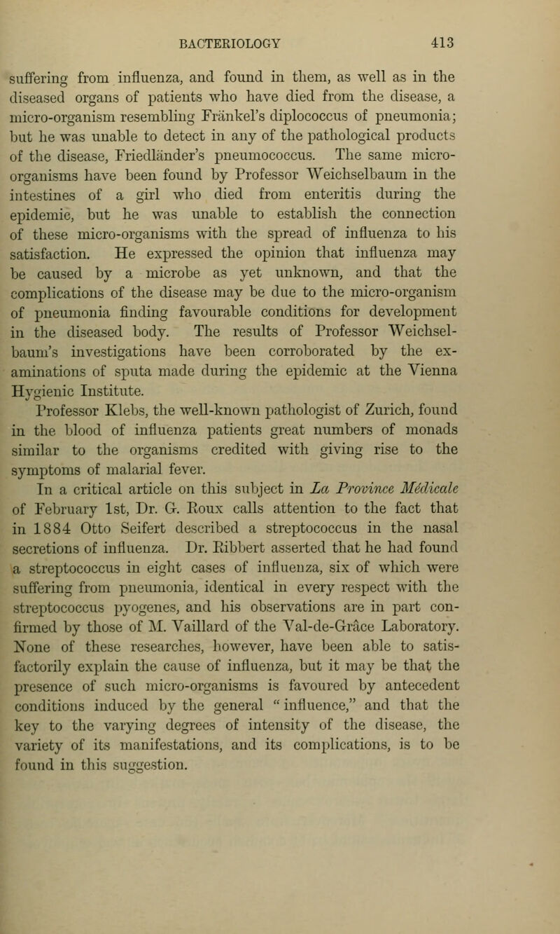 suffering from influenza, and found in them, as well as in the diseased organs of patients who have died from the disease, a micro-organism resembling Frankel's diplococcus of pneumonia; but he was unable to detect in any of the pathological products of the disease, Friedlander's pneumococcus. The same micro- organisms have been found by Professor Weichselbaum in the intestines of a girl who died from enteritis during the epidemic, but he was unable to establish the connection of these micro-organisms with the spread of influenza to his satisfaction. He expressed the opinion that influenza may be caused by a microbe as yet unknown, and that the complications of the disease may be due to the micro-organism of pneumonia finding favourable conditions for development in the diseased body. The results of Professor Weichsel- baum's investigations have been corroborated by the ex- aminations of sputa made during the epidemic at the Vienna Hygienic Institute. Professor Klebs, the well-known pathologist of Zurich, found in the blood of influenza patients great numbers of monads similar to the organisms credited with giving rise to the symptoms of malarial fever. In a critical article on this subject in La Province, Mklicale of February 1st, Dr. G. Eoux calls attention to the fact that in 1884 Otto Seifert described a streptococcus in the nasal secretions of influenza. Dr. Pdbbert asserted that he had found a streptococcus in eight cases of influenza, six of which were suffering from pneumonia, identical in every respect with the streptococcus pyogenes, and his observations are in part con- firmed by those of M. Vaillard of the Val-de-Grace Laboratory. None of these researches, however, have been able to satis- factorily explain the cause of influenza, but it may be that the presence of such micro-organisms is favoured by antecedent conditions induced by the general  influence, and that the key to the varying degrees of intensity of the disease, the variety of its manifestations, and its complications, is to be found in this suggestion.