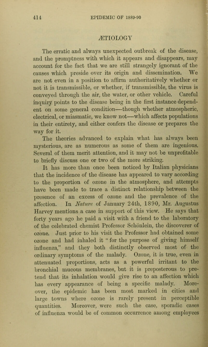 tETIOLOGY The erratic aud always unexpected outbreak of the disease, and the promptness with which it appears and disappears, may- account for the fact that we are still strangely ignorant of the causes wliich preside over its origin and dissemination. We are not even in a position to affirm authoritatively whether or not it is transmissible, or whether, if transmissible, the virus is conveyed through the air, the water, or other vehicle. Careful inquiry points to the disease being in the first instance depend- ent on some general condition—though whether atmospheric, electrical, or miasmatic, we know not—which affects populations in their entirety, and either confers the disease or prepares the way for it. The theories advanced to explain what has always been mysterious, are as numerous as some of them are ingenious. Several of them merit attention, and it may not be unprofitable to briefly discuss one or two of the more striking. It has more than once been noticed by Italian physicians that the incidence of the disease has appeared to vary according to the proportion of ozone in the atmosphere, and attempts have been made to trace a distinct relationship between the presence of an excess of ozone and the prevalence of the affection. In Nature of January 24th, 1890, Mr. Augustus Harvey mentions a case in support of this view. He says that forty years ago he paid a visit with a friend to the laboratory of the celebrated chemist Professor Schonlein, the discoverer of ozone. Just prior to his visit the Professor had obtained some ozone and had inhaled it  for the purpose of giving himself influenza, and they both distinctly observed most of the ordinary symptoms of the malady. Ozone, it is true, even in attenuated proportions, acts as a powerful irritant to the bronchial mucous membranes, but it is preposterous to pre- tend that its inhalation would give rise to an affection which has every appearance of being a specific malady. More- over, the epidemic has been most marked in cities and large towns where ozone is rarely present in perceptible quantities. Moreover, were such the case, sporadic cases of influenza would be of common occurrence among employees