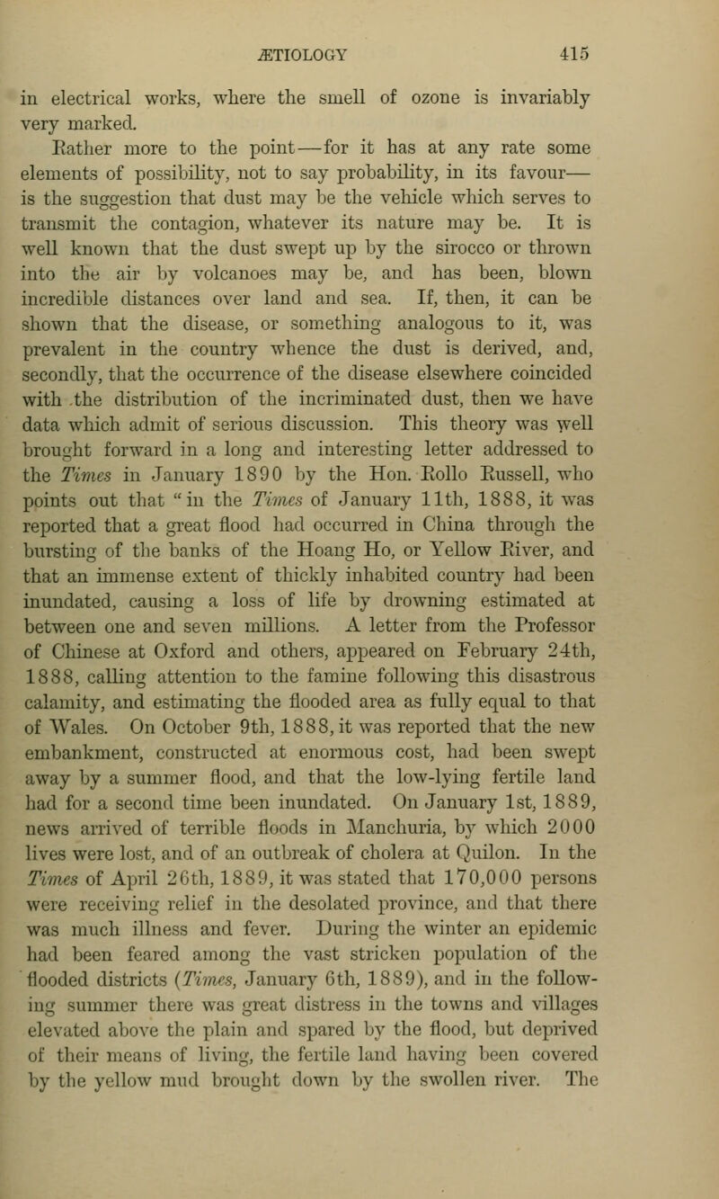 in electrical works, where the smell of ozone is invariably very marked. Eather more to the point—for it has at any rate some elements of possibility, not to say probability, in its favour— is the suggestion that dust may be the vehicle which serves to transmit the contagion, whatever its nature may be. It is well known that the dust swept up by the sirocco or thrown into the air by volcanoes may be, and has been, blown incredible distances over land and sea. If, then, it can be shown that the disease, or something analogous to it, was prevalent in the country whence the dust is derived, and, secondly, that the occurrence of the disease elsewhere coincided with the distribution of the incriminated dust, then we have data which admit of serious discussion. This theory was well brought forward in a long and interesting letter addressed to the Times in January 1890 by the Hon. Eollo Eussell, who points out that in the Times of January 11th, 1888, it was reported that a great flood had occurred in China through the bursting of tlie banks of the Hoang Ho, or Yellow Eiver, and that an immense extent of thickly inhabited country had been inundated, causing a loss of life by drowning estimated at between one and seven millions. A letter from the Professor of Chinese at Oxford and others, appeared on February 24th, 1888, calling attention to the famine following this disastrous calamity, and estimating the flooded area as fully equal to that of Wales. On October 9th, 1888, it was reported that the new embankment, constructed at enormous cost, had been swept away by a summer flood, and that the low-lying fertile land had for a second time been inundated. On January 1st, 1889, news arrived of terrible floods in Manchuria, by which 2000 lives were lost, and of an outbreak of cholera at Quilon. In the Times of April 26th, 1889, it was stated that 170,000 persons were receiving relief in the desolated province, and that there was much illness and fever. During the winter an epidemic had been feared among the vast stricken population of the flooded districts {Times, January 6th, 1889), and in the follow- ing summer there was great distress in the towns and villages elevated above the plain and spared by the flood, but deprived of their means of living, the fertile land having been covered by the yellow mud brought down by the swollen river. The