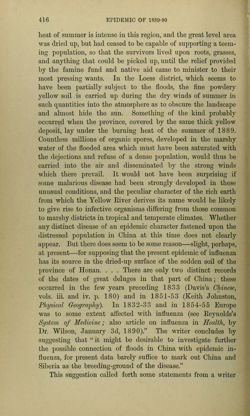 heat of summer is intense in this region, and the great level area was dried up, but had ceased to be capable of supporting a teem- ing population, so that the survivors lived upon roots, grasses, and anything that could be picked up, until the relief provided by the famine fund and native aid came to minister to their most pressing wants. In the Loess district, which seems to have been partially subject to the floods, the fine powdery yellow soil is carried up during the dry winds of summer in such quantities into the atmosphere as to obscure the landscape and almost hide the sun. Something of the kind probably occurred when the province, covered by the same thick yellow deposit, lay under the burning heat of the summer of 1889. Countless millions of organic spores, developed in the marshy water of the flooded area which must have been saturated with the dejections and refuse of a dense population, would thus be carried into the air and disseminated by the strong winds which there prevail. It would not have been surprising if some malarious disease had been strongly developed in these unusual conditions, and the peculiar character of the rich earth from which the Yellow Eiver derives its name would be likely to give rise to infective organisms differing from those common to marshy districts in tropical and temperate climates. Whether any distinct disease of an epidemic character fastened upon the distressed population in China at this time does not clearly appear. But there does seem to be some reason—slight, perhaps, at present—for supposing that the present epidemic of influenza has its source in the dried-up surface of the sodden soil of the province of Honan. . . . There are only two distinct records of the dates of great deluges in that part of China; these occurred in the few years preceding 1833 (Davis's Chinese, vols. iii. and iv. p. 180) and in 1851-53 (Keith Johnston, Physical Geogrofphy). In 1832-33 and in 1854-55 Europe was to some extent affected with influenza (see Eeynolds's System of Medicine; also article on influenza in Health, by Dr. Wilson, January 3d, 1890). The writer concludes by suggesting that  it might be desirable to investigate further the possible connection of floods in China with epidemic in- fluenza, for present data barely sufiice to mark out China and Siberia as the breeding-ground of the disease. This suggestion called forth some statements from a writer