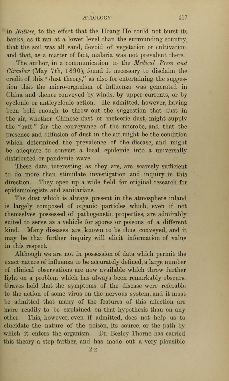 in Nature, to the effect that the Hoang Ho could not burst its banks, as it ran at a lower level than the surrounding country, that the soil was all sand, devoid of vegetation or cultivation, and that, as a matter of fact, malaria was not prevalent there. The author, in a communication to the Medical Press and Circular (May 7th, 1890), found it necessary to disclaim the credit of this  dust theory, as also for entertaining the sugges- tion that the micro-organism of influenza was generated in China and thence conveyed by winds, by upper currents, or by cyclonic or anticyclonic action. He admitted, however, having been bold enough to throw out the suggestion that dust in the air, whether Chinese dust or meteoric dust, might supply the  raft for the conveyance of the microbe, and that the presence and diffusion of dust in the air might be the condition which determined the prevalence of the disease, and might be adequate to convert a local epidemic into a universally distributed or pandemic wave. These data, interesting as they are, are scarcely sufficient to do more than stimulate investigation and inquiry in this direction. They open up a wide field for original research for epidemiologists and sanitarians. The dust which is always present in the atmosphere inland is largely composed of organic particles which, even if not themselves possessed of pathogenetic properties, are admirably suited to serve as a vehicle for spores or poisons of a different kind. Many diseases are known to be thus conveyed, and it may be that further inquiry will elicit information of value in this respect. Although we are not in possession of data which permit the exact nature of influenza to be accurately defined, a large number of clinical observations are now available which throw further light on a problem which has always been remarkably obscure. Graves held that the symptoms of the disease were referable to the action of some virus on the nervous system, and it must be admitted that many of. the features of this affection are more readily to be explained on that hypothesis than on any other. This, however, even if admitted, does not help us to elucidate the nature of the poison, its source, or the patli by whicli it enters the organism. Dr. Bezley Thorne has carried this theory a step farther, and has made out a very plausible 2e