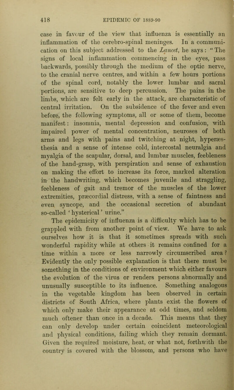 case in favcur of the view that influenza is essentially an inflammation of the cerebro-spinal meninges. In a communi- cation on this subject addressed to the Lancet, he says:  The signs of local inflammation commencing in the eyes, pass backwards, possibly through the medium of the optic nerve, to the cranial nerve centres, and within a few hours portions of the spinal cord, notably the lower lumbar and sacral portions, are sensitive to deep percussion. The pains in the limbs, which are felt early in the attack, are characteristic of central irritation. On the subsidence of the fever and even before, the following symptoms, all or some of them, become manifest: insomnia, mental depression and confusion, with impaired power of mental concentration, neuroses of both arms and legs with pains and twitching at night, hyperses- thesia and a sense of intense cold, intercostal neuralgia and myalgia of the scapular, dorsal, and lumbar muscles, feebleness of the hand-grasp, with perspiration and sense of exhaustion on making the effort to increase its force, marked alteration in the handwriting, which becomes juvenile and straggling, feebleness of gait and tremor of the muscles of the lower extremities, prsecordial distress, with a sense of faintness and even syncope, and the occasional secretion of abundant so-called ' hysterical' urine. The epidemicity of influenza is a difficulty which has to be grappled with from another point of view. We have to ask ourselves how it is that it sometimes spreads with such wonderful rapidity while at others it remains confined for a time within a more or less narrowly circumscribed area ? Evidently the only possible explanation is that there must be something in the conditions of environment which either favours the evolution of the virus or renders persons abnormally and unusually susceptible to its influence. Something analogous in the vegetable kingdom has been observed in certain districts of South Africa, where plants exist the flowers of which only make their appearance at odd times, and seldom much oftener than once in a decade. This means that they can only develop under certain coincident meteorological and physical conditions, failing which they remain dormant. Given the required moisture, heat, or what not, forthwith the country is covered with the blossom, and persons who have