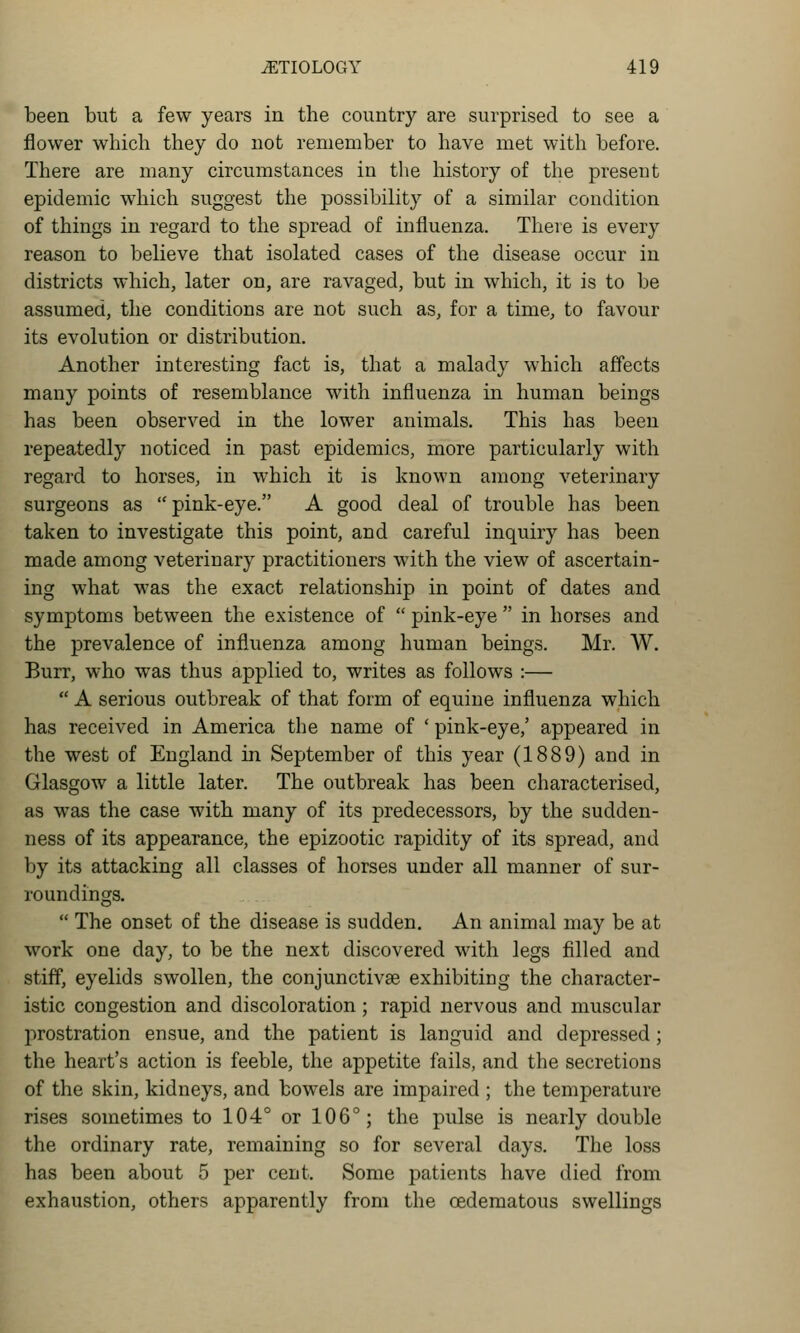 been but a few years in the country are surprised to see a flower which they do not remember to have met with before. There are many circumstances in the history of the present epidemic which suggest the possibility of a similar condition of things in regard to the spread of influenza. There is every reason to believe that isolated cases of the disease occur in districts which, later on, are ravaged, but in which, it is to be assumed, the conditions are not such as, for a time, to favour its evolution or distribution. Another interesting fact is, that a malady which affects many points of resemblance with influenza in human beings has been observed in the lower animals. This has been repeatedly noticed in past epidemics, more particularly with regard to horses, in which it is known among veterinary surgeons as pink-eye. A good deal of trouble has been taken to investigate this point, and careful inquiry has been made among veterinary practitioners with the view of ascertain- ing what was the exact relationship in point of dates and symptoms between the existence of  pink-eye  in horses and the prevalence of influenza among human beings. Mr. W. Burr, who was thus applied to, writes as follows :—  A serious outbreak of that form of equine influenza which has received in America the name of ' pink-eye,' appeared in the west of England in September of this year (1889) and in Glasgow a little later. The outbreak has been characterised, as was the case with many of its predecessors, by the sudden- ness of its appearance, the epizootic rapidity of its spread, and by its attacking all classes of horses under all manner of sur- roundings.  The onset of the disease is sudden. An animal may be at work one day, to be the next discovered with legs filled and stiff, eyelids swollen, the conjunctivae exhibiting the character- istic congestion and discoloration; rapid nervous and muscular jarostration ensue, and the patient is languid and depressed; the heart's action is feeble, the appetite fails, and the secretions of the skin, kidneys, and bowels are impaired ; the temperature rises sometimes to 104° or 106°; the pulse is nearly double the ordinary rate, remaining so for several days. The loss has been about 5 per cent. Some patients have died from exhaustion, others apparently from the oedematous swellings