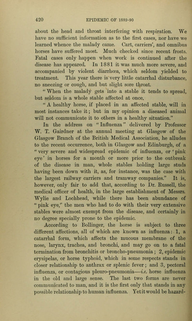 about the head and throat interfering with respiration. We have no sufficient information as to the first cases, nor have we learned whence the malady came. Cart, carriers', and omnibus horses have suffered most. Much checked since recent frosts. Fatal cases only happen when work is continued after the disease has appeared. In 1881 it was much more severe, and accompanied by violent diarrhoea, which seldom yielded to treatment. This year there is very little catarrhal disturbance, no sneezing or cough, and but slight sore throat. When the malady gets into a stable it tends to spread, but seldom is a whole stable affected at once,  A healthy horse, if placed in an affected stable, will in most instances take it; but in my opinion a diseased animal will not communicate it to others in a healthy situation. In the address on  Influenza delivered by Professor W. T. Gairdner at the annual meeting at Glasgow of the Glasgow Branch of the British Medical Association, he alludes to the recent occurrence, both in Glasgow and Edinburgh, of a  very severe and widespread epidemic of influenza, or ' pink eye' in horses for a month or more prior to the outbreak of the disease in man, whole stables holding large studs having been down with it, as, for instance, was the case with the largest railway carriers and tramway companies. It is, however, only fair to add that, according to Dr. Eussell, the medical officer of health, in the large establishment of Messrs. Wylie and Lochhead, while there has been abundance of  pink eye, the men who had to do with their very extensive stables were almost exempt from the disease, and certainly in no degree specially prone to the epidemic. According to Bollinger, the horse is subject to three different affections, all of which are known as influenza: 1, a catarrhal form, which affects the mucous membrane of the nose, larynx, trachea, and bronchi, and may go on to a fatal termination from bronchitis or broncho-pneumonia ; 2, epidemic erysipelas, or horse typhoid, which in some respects stands in closer relationship to anthrax or splenic fever; and 3, pectoral influenza, or contagious pleuro-pneumonia—i.e. horse influenza in the old and large sense. The last two forms are never communicated to man, and it is the first only that stands in any possible relationship to human influenza. Yet it would be hazard-