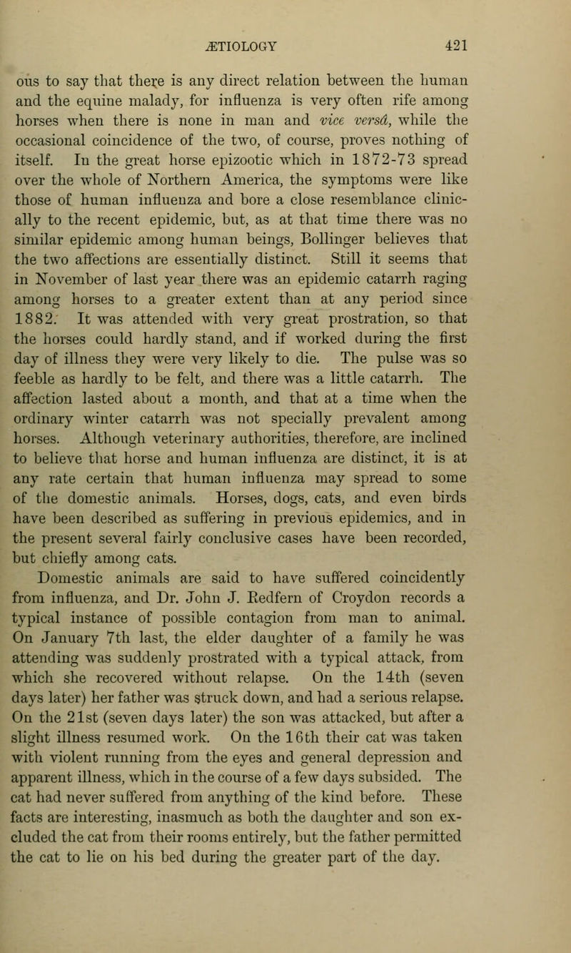 ous to say that thei:e is any direct relation between the human and the equine malady, for influenza is very often rife among horses when there is none in man and vice versd, while the occasional coincidence of the two, of course, proves nothing of itself. In the great horse epizootic which in 1872-73 spread over the w^hole of Northern America, the symptoms were like those of human influenza and bore a close resemblance clinic- ally to the recent epidemic, but, as at that time there was no similar epidemic among human beings, Bollinger believes that the two affections are essentially distinct. Still it seems that in November of last year there was an epidemic catarrh raging among horses to a greater extent than at any period since 1882. It was attended with very great prostration, so that the horses could hardly stand, and if worked during the first day of illness they were very likely to die. The pulse was so feeble as hardly to be felt, and there was a little catarrh. The affection lasted about a month, and that at a time when the ordinary winter catarrh was not specially prevalent among horses. Although veterinary authorities, therefore, are inclined to believe that horse and human influenza are distinct, it is at any rate certain that human influenza may spread to some of the domestic animals. Horses, dogs, cats, and even birds have been described as suffering in previous epidemics, and in the present several fairly conclusive cases have been recorded, but chiefly among cats. Domestic animals are said to have suffered coincidently from influenza, and Dr. John J. Redfern of Croydon records a typical instance of possible contagion from man to animal. On January 7th last, the elder daughter of a family he was attending was suddenly prostrated with a typical attack, from which she recovered without relapse. On the 14th (seven days later) her father was struck down, and had a serious relapse. On the 21st (seven days later) the son was attacked, but after a slight illness resumed work. On the 16 th their cat was taken with violent running from the eyes and general depression and apparent illness, which in the course of a few days subsided. The cat had never suffered from anything of the kind before. These facts are interesting, inasmuch as both the daughter and son ex- cluded the cat from their rooms entirely, but the father permitted the cat to lie on his bed during the greater part of the day.