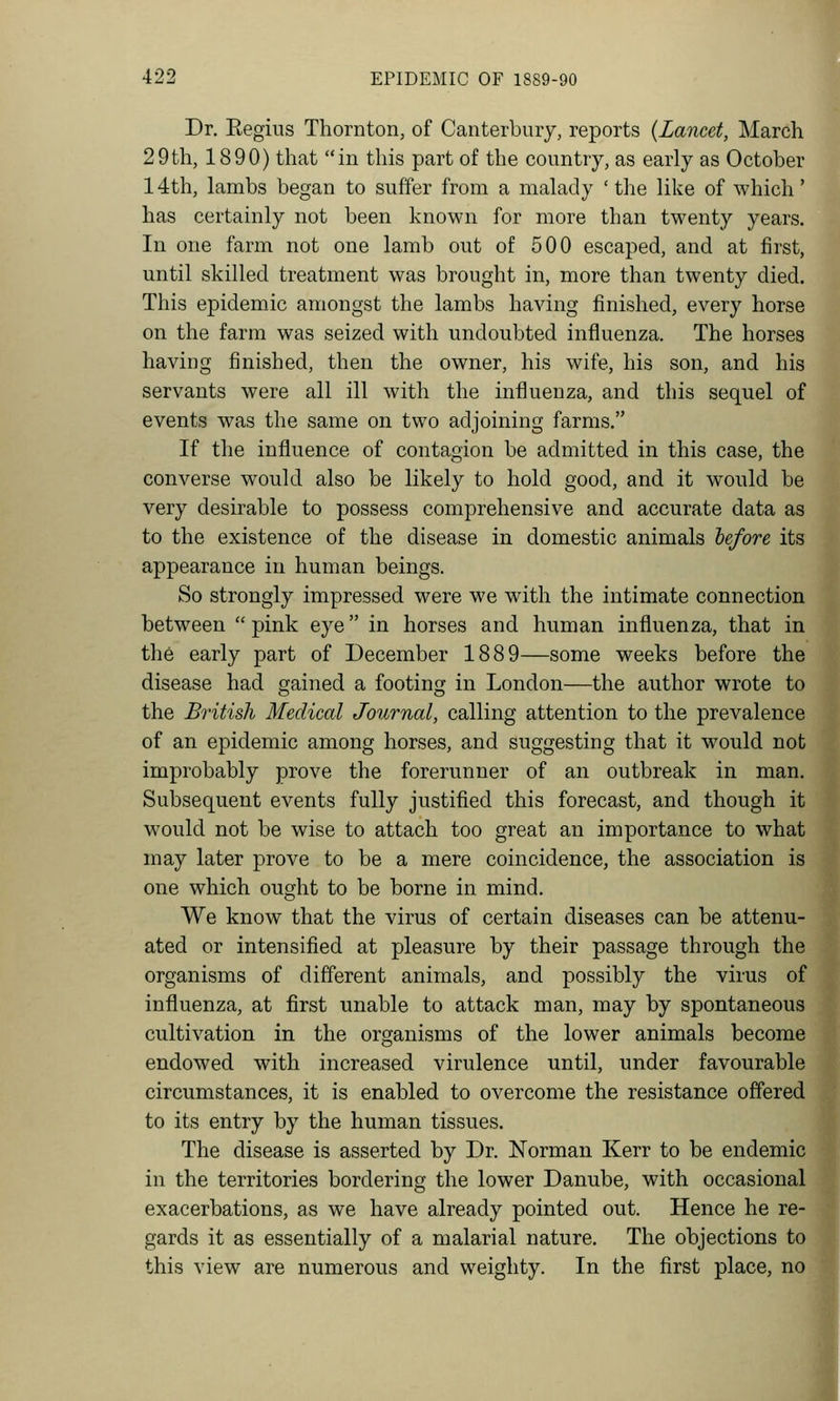 Dr. Eegius Thornton, of Canterbmy, reports {Lancet, March 29th, 1890) that in this part of the country, as early as October 14th, lambs began to suffer from a malady ' tlie like of which' has certainly not been known for more than twenty years. In one farm not one lamb out of 500 escaped, and at first, until skilled treatment was brought in, more than twenty died. This epidemic amongst the lambs having finished, every horse on the farm was seized with undoubted influenza. The horses having finished, then the owner, his wife, his son, and his servants were all ill with the influenza, and this sequel of events was the same on two adjoining farms. If the influence of contagion be admitted in this case, the converse would also be likely to hold good, and it would be very desirable to possess comprehensive and accurate data as to the existence of the disease in domestic animals hefore its appearance in human beings. So strongly impressed were we with the intimate connection between  pink eye in horses and human influenza, that in the early part of December 1889—some weeks before the disease had gained a footing in London—the author wrote to the British Medical Journal, calling attention to the prevalence of an epidemic among horses, and suggesting that it would not improbably prove the forerunner of an outbreak in man. Subsequent events fully justified this forecast, and though it would not be wise to attach too great an importance to what may later prove to be a mere coincidence, the association is one which ought to be borne in mind. We know that the virus of certain diseases can be attenu- ated or intensified at pleasure by their passage through the organisms of different animals, and possibly the virus of influenza, at first unable to attack man, may by spontaneous cultivation in the organisms of the lower animals become endowed with increased virulence until, under favourable circumstances, it is enabled to overcome the resistance offered to its entry by the human tissues. The disease is asserted by Dr. Norman Kerr to be endemic in the territories bordering the lower Danube, with occasional exacerbations, as we have already pointed out. Hence he re- gards it as essentially of a malarial nature. The objections to this view are numerous and weighty. In the first place, no