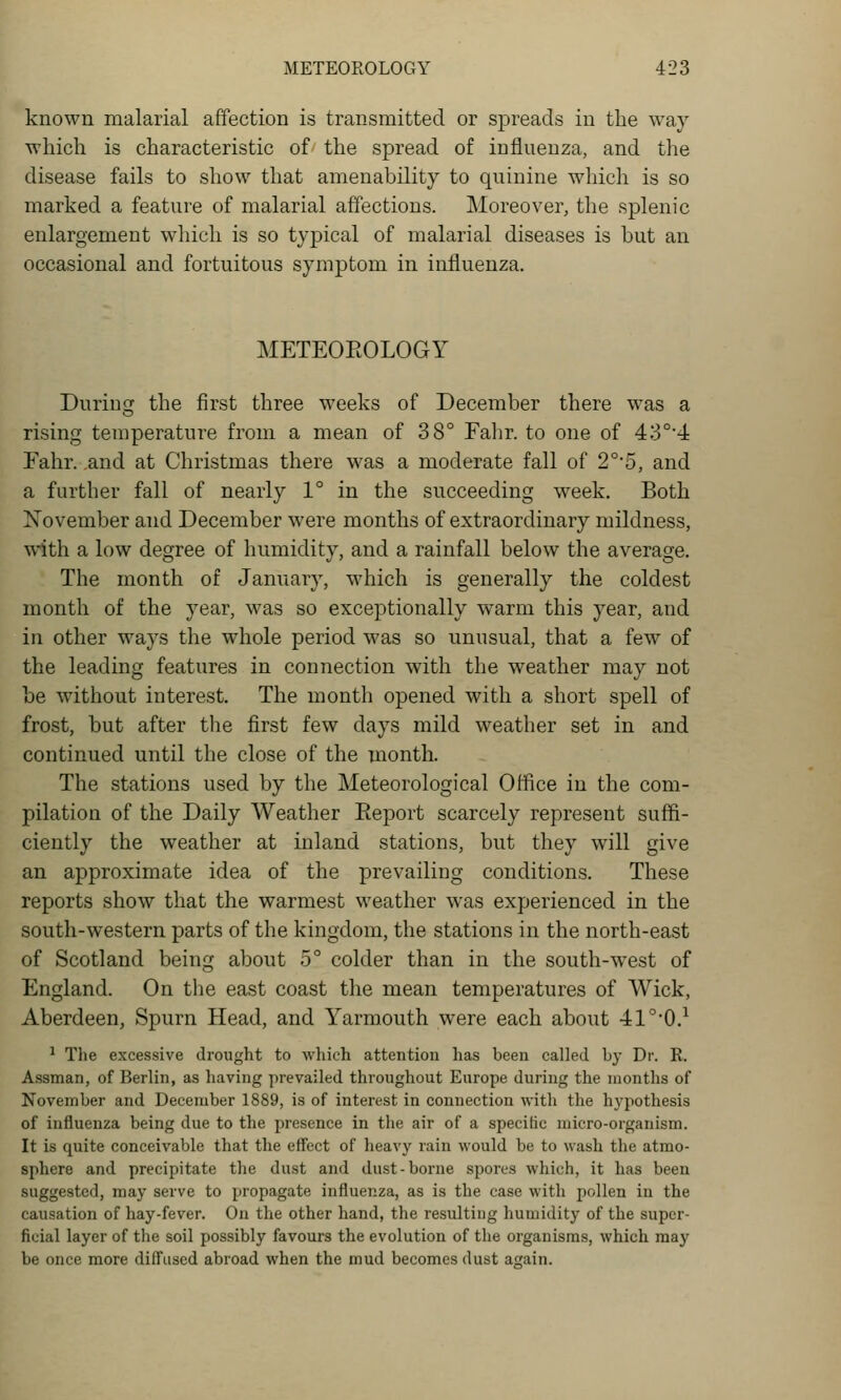 known malarial affection is transmitted or spreads in the way which is characteristic of the spread of influenza, and the disease fails to show that amenability to quinine which is so marked a feature of malarial affections. Moreover, the splenic enlargement which is so typical of malarial diseases is but an occasional and fortuitous symptom in influenza. METEOEOLOGY During the first three weeks of December there was a rising temperature from a mean of 38° Fahr. to one of 43°'4 Eahr. .and at Christmas there w^as a moderate fall of 2°'5, and a further fall of nearly 1° in the succeeding week. Both November and December were months of extraordinary mildness, with a low degree of humidity, and a rainfall below the average. The month of January, which is generally the coldest month of the year, was so exceptionally warm this year, and in other w^ays the whole period was so unusual, that a few of the leading features in connection with the weather may not be without interest. The month opened with a short spell of frost, but after the first few days mild weather set in and continued until the close of the month. The stations used by the Meteorological Office in the com- pilation of the Daily Weather Report scarcely represent suffi- ciently the weather at inland stations, but they will give an approximate idea of the prevailing conditions. These reports show that the warmest weather was experienced in the south-western parts of the kingdom, the stations in the north-east of Scotland being about 5° colder than in the south-west of England. On the east coast the mean temperatures of Wick, Aberdeen, Spurn Head, and Yarmouth were each about 41°*0.^ ^ Tlie excessive drought to which attention has been called by Dr. E. Assman, of Berlin, as having prevailed throughout Europe during the months of November and December 1889, is of interest in connection with the hypothesis of influenza being due to the presence in the air of a specific micro-organism. It is quite conceivable that the effect of lieavy rain would be to wash the atmo- sphere and precipitate the dust and dust-borne spores which, it has been suggested, may serve to propagate influenza, as is the case with pollen in the causation of hay-fever. On the other hand, the resulting humidity of the super- ficial layer of the soil possibly favours the evolution of the organisms, which may be once more diffused abroad when the mud becomes dust again.